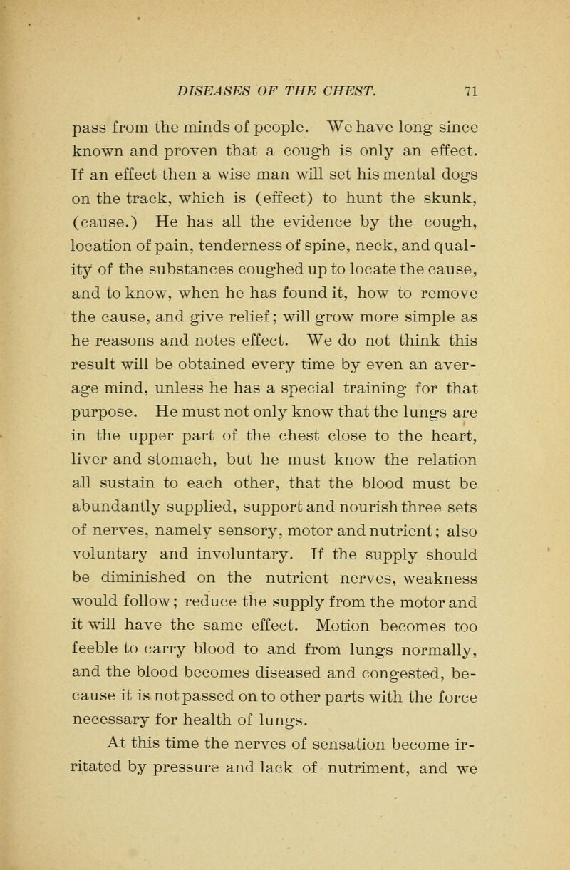 pass from the minds of people. We have long since known and proven that a cough is only an effect. If an effect then a wise man will set his mental dogs on the track, which is (effect) to hunt the skunk, (cause.) He has all the evidence by the cough, location of pain, tenderness of spine, neck, and qual- ity of the substances coughed up to locate the cause, and to know, when he has found it, how to remove the cause, and give relief; will grow more simple as he reasons and notes effect. We do not think this result will be obtained every time by even an aver- age mind, unless he has a special training for that purpose. He must not only know that the lungs are in the upper part of the chest close to the heart, liver and stomach, but he must know the relation all sustain to each other, that the blood must be abundantly supplied, support and nourish three sets of nerves, namely sensory, motor and nutrient; also voluntary and involuntary. If the supply should be diminished on the nutrient nerves, weakness would follow; reduce the supply from the motor and it will have the same effect. Motion becomes too feeble to carry blood to and from lungs normally, and the blood becomes diseased and congested, be- cause it is not passed on to other parts with the force necessary for health of lungs. At this time the nerves of sensation become ir- ritated by pressure and lack of nutriment, and we