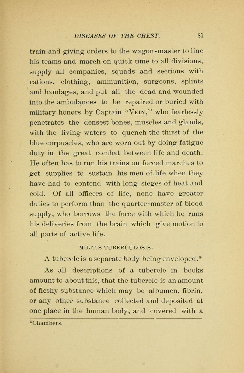 train and giving orders to the wagon-master to line his teams and march on quick time to all divisions, supply all companies, squads and sections with rations, clothing, ammunition, surgeons, splints and bandages, and put all the dead and wounded into the ambulances to be repaired or buried with military honors by Captain Vein, who fearlessly penetrates the densest bones, muscles and glands, with the living waters to quench the thirst of the blue corpuscles, who are worn out by doing fatigue duty in the great combat between life and death. He often has to run his trains on forced marches to get supplies to sustain his men of life when they have had to contend with long sieges of heat and cold. Of all officers of life, none have greater duties to perform than the quarter-master of blood supply, who borrows the force with which he runs his deliveries from the brain which give motion to all parts of active life. MILITIS TUBERCULOSIS. A tubercle is a separate body being enveloped.* As all descriptions of a tubercle in books amount to about this, that the tubercle is an amount of fleshy substance which may be albumen, fibrin, or any other substance collected and deposited at one place in the human body, and covered with a ^Chambers.