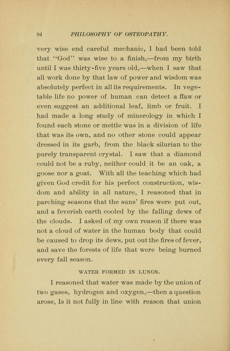 very wise end careful mechanic, I had been told that God was wise to a finish,—from my birth until I was thirty-five years old,—when I saw that all work done by that law of power and wisdom was absolutely perfect in all its requirements. In vege- table life no power of human can detect a flaw or even suggest an additional leaf, limb or fruit. I had made a long study of minerology in which I found each stone or mettle was in a division of life that was its own, and no other stone could appear dressed in its garb, from the black Silurian to the purely transparent crystal. I saw that a diamond could not be a ruby, neither could it be an oak, a goose nor a goat. With all the teaching which had given God credit for his perfect construction, wis- dom and ability in all nature, I reasoned that in parching seasons that the suns' fires were put out, and a feverish earth cooled by the falling dews of the clouds. I asked of my own reason if there was not a cloud of water in the human body that could be caused to drop its dews, put out the fires of fever, and save the forests of life that were being burned every fall season. WATER FORMED IN LUNGS. I reasoned that water was made by the union of two gases, hydrogen and oxygen,—then a question arose, Is it not fully in line with reason that union