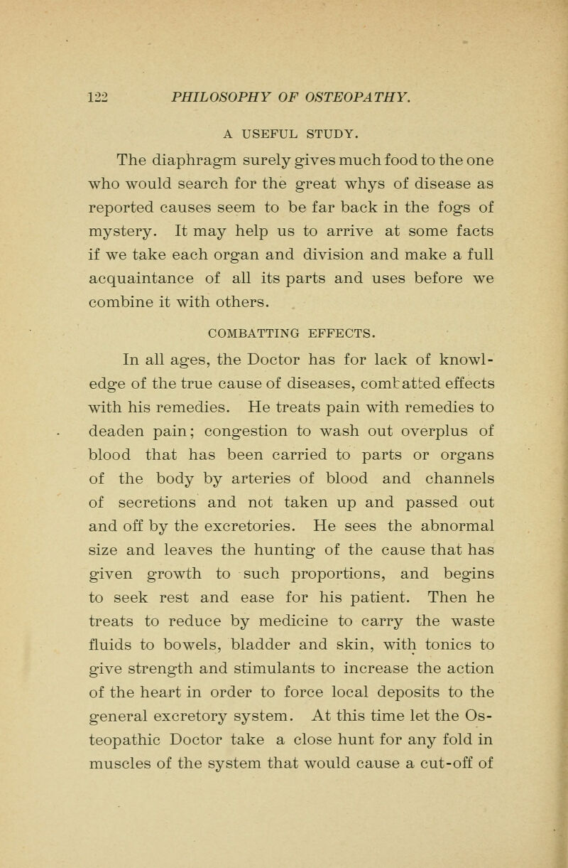 A USEFUL STUDY. The diaphragm surely gives much food to the one who would search for the great whys of disease as reported causes seem to be far back in the fogs of mystery. It may help us to arrive at some facts if we take each organ and division and make a full acquaintance of all its parts and uses before we combine it with others. COMBATTING EFFECTS. In all ages, the Doctor has for lack of knowl- edge of the true cause of diseases, comtatted effects with his remedies. He treats pain with remedies to deaden pain; congestion to wash out overplus of blood that has been carried to parts or organs of the body by arteries of blood and channels of secretions and not taken up and passed out and off by the excretories. He sees the abnormal size and leaves the hunting of the cause that has given growth to such proportions, and begins to seek rest and ease for his patient. Then he treats to reduce by medicine to carry the waste fluids to bowels, bladder and skin, with tonics to give strength and stimulants to increase the action of the heart in order to force local deposits to the general excretory system. At this time let the Os- teopathic Doctor take a close hunt for any fold in muscles of the system that would cause a cut-off of