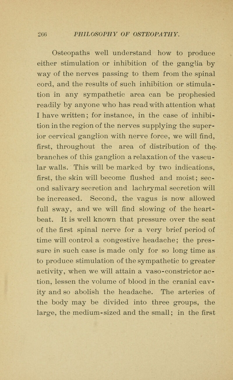 Osteopaths well understand how to produce either stimulation or inhibition of the ganglia by way of the nerves passing to them from the spinal cord, and the results of such inhibition or stimula- tion in any sympathetic area can be prophesied readily by anyone who has read with attention what I have written; for instance, in the case of inhibi- tion in the region of the nerves supplying the super- ior cervical ganglion with nerve force, we will find, first, throughout the area of distribution of the- branches of this ganglion a relaxation of the vascu- lar walls. This will be marked by two indications, first, the skin will become flushed and moist; sec- ond salivary secretion and lachrymal secretion will be increased. Second, the vagus is now allowed full sway, and we will find slowing of the heart- beat. It is well known that pressure over the seat of the first spinal nerve for a very brief period of time will control a congestive headache; the pres- sure in such case is made only for so long time as to produce stimulation of the sympathetic to greater activity, when we will attain a vaso-constrictor ac- tion, lessen the volume of blood in the cranial cav- ity and so abolish the headache. The arteries of the body may be divided into three groups, the large, the medium-sized and the small; in the first