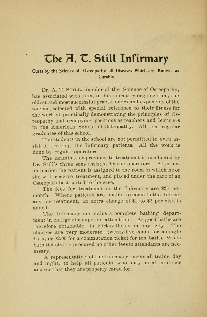 'Cbe H. 'C. Still Infirmary Cures by the Science of Osteopathy all Diseases Which are Known as Curable. Dr, A. T. Still, founder of the Science of Osteopathy, has associated with him, in his infirmary organization, the oldest and most successful practitioners and exponents of the science, selected with special reference to their fitness for the work of practically demonstrating- the principles of Os- teopathy and occupying positions as teachers and lecturers in the American School of Osteopathy. All are regular graduates of this school. The students in the school are not permitted to even as- sist in treating the Infirmary patients. All the work is done by regular operators. The examination previous to treatment is conducted by Dr. Still's three sons assisted by the operators. After ex- amination the patient is assigned to the room in which he or she will receive treatment, and placed under the care of an Osteopath best suited to the case. The fees for treatment at the Infirmary are $25 per month. Where patients are unable to come to the Infirm- any for treatment, an extra charge of $1 to $2 per visit is added. The Infirmary maintains a complete bathing depart- ment in charge of competent attendants. As good baths are therefore obtainable in Kirksville as in any city. The charges are very moderate—twenty-five cents for a single bath, or $2.00 for a commutation ticket for ten baths. When bath tickets are procured no other fees to attendants are nec- essary. A representative of the Infirmary meets all trains, day and night, to help all patients who may need assitance and see that they are properly cared for.