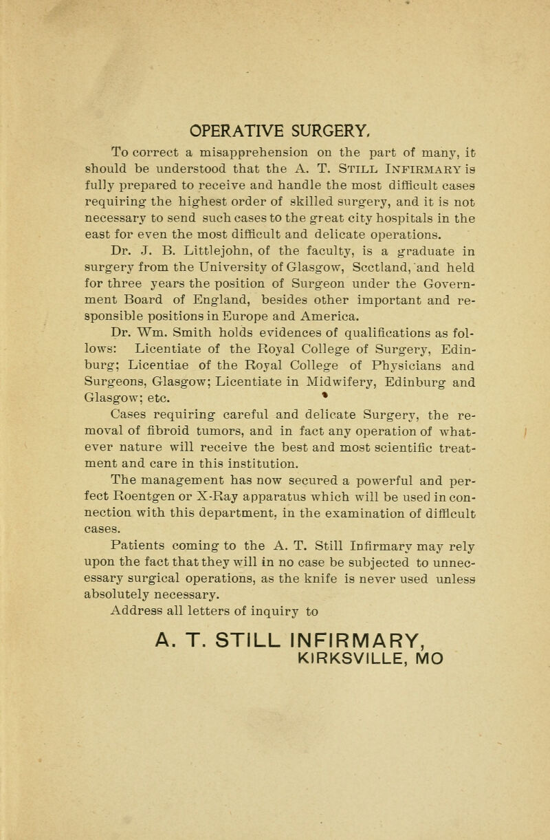 OPERATIVE SURGERY, To correct a misapprehension on the part of many, it should be understood that the A. T. Still Infirmary is fully prepared to receive and handle the most difficult cases requiring the highest order of skilled surgery, and it is not necessary to send such cases to the great city hospitals in the east for even the most difficult and delicate operations. Dr. J. B. Littlejohn, of the faculty, is a graduate in surgery from the University of Glasgow, Scctland, and held for three years the position of Surgeon under the Govern- ment Board of England, besides other important and re- sponsible positions in Europe and America. Dr. Wm. Smith holds evidences of qualifications as fol- lows: Licentiate of the Royal College of Surgery, Edin- burg; Licentiae of the Royal College of Physicians and Surgeons, Glasgow; Licentiate in Midwifery, Edinburg and Glasgow; etc. * Cases requiring careful and delicate Surgery, the re- moval of fibroid tumors, and in fact any operation of what- ever nature will receive the best and most scientific treat- ment and care in this institution. The management has now secured a powerful and per- fect Roentgen or X-Ray apparatus which will be used in con- nection with this department, in the examination of difficult cases. Patients coming to the A. T. Still Infirmary may rely upon the fact that they will in no case be subjected to unnec- essary surgical operations, as the knife is never used unless absolutely necessary. Address all letters of inquiry to A. T. STILL INFIRMARY, KIRKSVILLE, MO