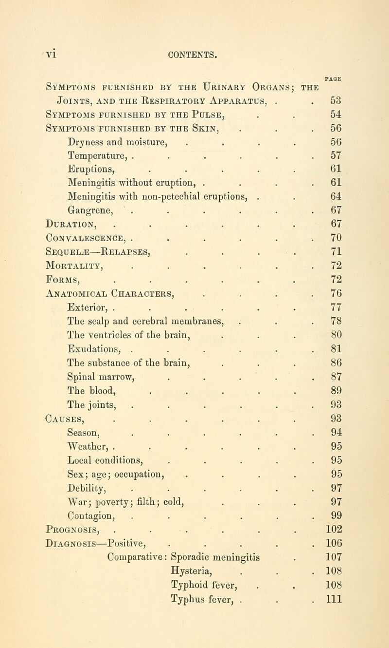 PAGE Symptoms furnished by the Urinary Organs; the Joints, and the Respiratory Apparatus, . . 53 Symptoms furnished by the Pulse, . . 54 Symptoms furnished by the Skin, . . .56 Dryness and moisture, .... 56 Temperature, . . . . . .57 Eruptions, ..... 61 Meningitis without eruption, . . . .61 Meningitis with non-petechial eruptions, . . 64 Grangrcne, . . . . . .67 Duration, ...... 67 Convalescence, . . . . . .70 Sequels—Relapses, . . . . 71 Mortality, . . . . . .72 Forms, ...... 72 Anatomical Characters, . . . .76 Exterior, . . ... . . 77 The scalp and cerebral membranes, . . .78 The ventricles of the brain, ... 80 Exudations, . . . . . .81 The substance of the brain, ... 86 Spinal marrow, . . . . .87 The blood, ..... 89 The joints, . . . . . .93 Causes, . . . . . . 93 Season, . . . . . .94 Weather, ...... 95 Local conditions, . . . . . 95 Sex; age; occupation, .... 95 Debility, ...... 97 War; poverty; filth; cold, ... 97 Contagion, . . . . . .99 Prognosis, ...... 102 Diagnosis—Positive, ..... 106 Comparative: Sporadic meningitis . 107 Hysteria, . . . 108 Typhoid fever, . . 108 Typhus fever, . . .111