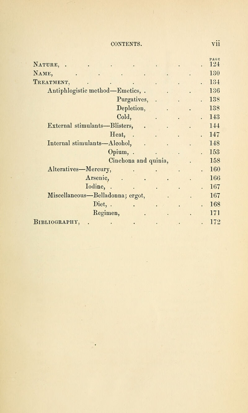 PAGE Nature, ...... . 124 Name, 130 Treatment, ..... . 134 Antiphlogistic method—Emetics, . 136 Purgatives, . . 138 Depletion, 138 Cold, . 143 External stimulants—Blisters, 144 Heat, . . 147 Internal stimulants—Alcohol, 148 Opium, . . 153 Cinchona and quinia. 158 Alteratives—Mercury, . 160 Arsenic, 166 Iodine, .... . 167 Miscellaneous—Belladonna; ergot, 167 Diet, .... . 168 Regimen, 171 Bibliography, ..... . 172