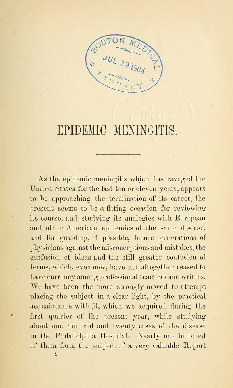 EPIDEMIC MENINGITIS, As the epidemic meningitis whicli has ravaged the United States for the last ten or eleven years, appears to be approaching the termination of its career, the present seems to be a fitting occasion for reviewing its course, and studying its analogies with European and other American epidemics of the same disease, and for guarding, if possible, future generations of physicians against the misconceptions and mistakes, the confusion of ideas and the still greater confusion of terms, which, even now, have not altogether ceased to have currency among professional teachers and writers. We have been the more strongly moved to attempt placing the subject in a clear light, by the practical acquaintance with ,it, which we acquired during the first quarter of the present year, while studying about one hundred and twenty cases of the disease in the Philadelphia Hospital. Nearly one hundred of them form the subject of a very valuable Report