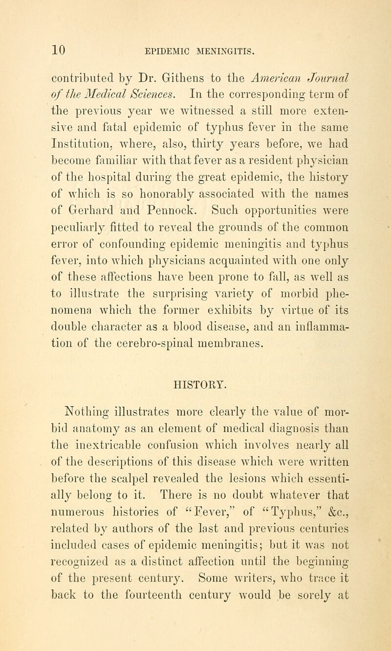 contributed by Dr. Githens to the American Journal of the Medical Sciences. In the corresponding term of the previous year we witnessed a still more exten- sive and fatal epidemic of typhus fever in the same Institution, where, also, thirty years before, we had become famihar with that fever as a resident physician of the hospital during the great epidemic, the history of which is so honorably associated with the names of Gerhard and Pennock. Such opportunities were peculiarly fitted to reveal the grounds of the common error of confounding epidemic meningitis and typhus fever, into which physicians acquainted with one only of these affections have been prone to fall, as well as to illustrate the surprising variety of morbid phe- nomena which the former exhibits by virtue of its double character as a blood disease, and an inflamma- tion of the cerebro-spinal membranes. HISTORY. Nothing illustrates more clearly the value of mor- bid anatomy as an element of medical diagnosis than the inextricable confusion which involves nearly all of the descriptions of this disease which were written before the scalpel revealed the lesions which essenti- ally belong to it. There is no doubt whatever that numerous histories of Fever, of Typhus, &c., related by authors of the last and previous centuries included cases of epidemic meningitis; but it was not recognized as a distinct affection until the beginning of the present century. Some writers, who trace it back to the fourteenth century would be sorely at