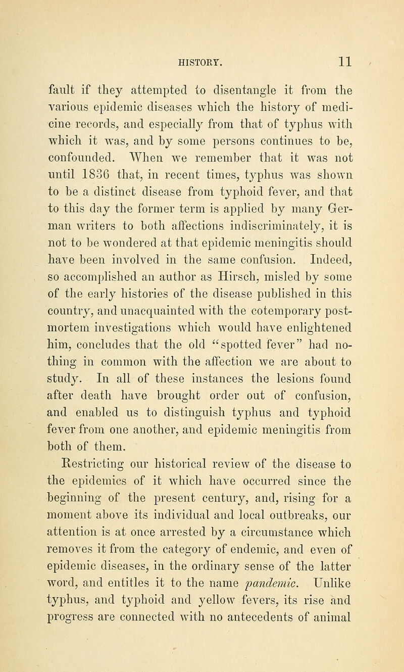 fault if they attempted to disentangle it from the various epidemic diseases which the history of medi- cine records, and especially from that of typhus with which it was, and by some persons continues to be, confounded. When we remember that it was not until 1836 that, in recent times, typhus was shown to be a distinct disease from typhoid fever, and that to this day the former term is applied by many Ger- man writers to both affections indiscriminately, it is not to be wondered at that epidemic meningitis should have been involved in the same confusion. Indeed, so accomplished an author as Hirsch, misled by some of the early histories of the disease published in this country, and unacquainted with the cotemporary post- mortem investigations which would have enliohtened him, concludes that the old spotted fever had no- thing in common with the affection we are about to study. In all of these instances the lesions found after death have brought order out of confusion, and enabled us to distinguish typhus and typhoid fever from one another, and epidemic meningitis from both of them. Restricting our historical review of the disease to the epidemics of it which have occurred since the beginning of the present century, and, rising for a moment above its individual and local outbreaks, our attention is at once arrested by a circumstance which removes it from the category of endemic, and even of epidemic diseases, in the ordinary sense of the latter word, and entitles it to the name 'pamdemic. Unlike typhus, and typhoid and yellow fevers, its rise and progress are connected with no antecedents of animal