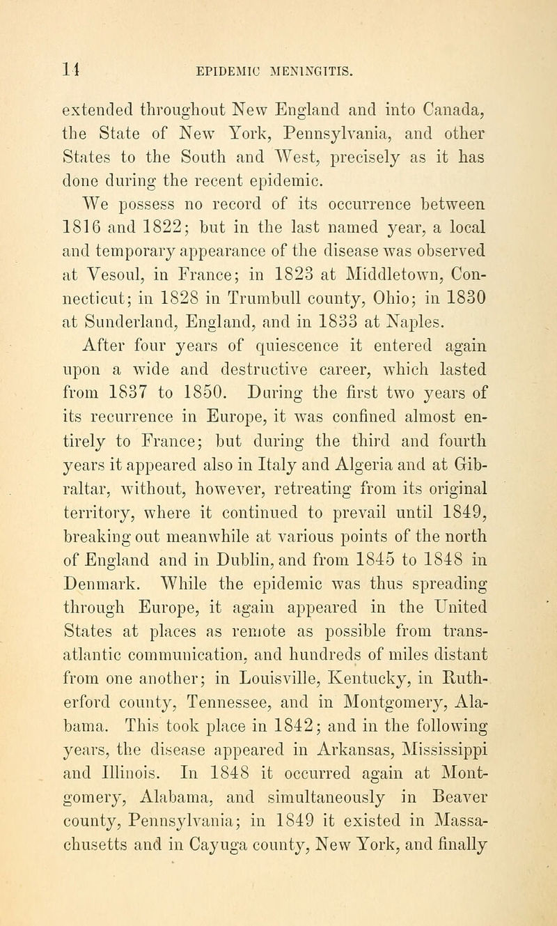 extended throughout New England and into Canada, the State of New York, Pennsylvania, and other States to the South and West, precisely as it has done during the recent epidemic. We possess no record of its occurrence between 1816 and 1822; but in the last named year, a local and temporary appearance of the disease was observed at Vesoul, in France; in 1823 at Middletown, Con- necticut; in 1828 in Trumbull county, Ohio; in 1830 at Sunderland, England, and in 1833 at Naples. After four years of quiescence it entered again upon a wide and destructive career, which lasted from 1837 to 1850. During the first two years of its recurrence in Europe, it was confined almost en- tirely to France; but during the third and fourth years it appeared also in Italy and Algeria and at Gib- raltar, without, however, retreating from its original territory, where it continued to prevail until 1849, breaking out meanwhile at various points of the north of England and in Dublin, and from 1845 to 1848 in Denmark. While the epidemic was thus spreading through Europe, it again appeared in the United States at places as remote as possible from trans- atlantic communication, and hundreds of miles distant from one another; in Louisville, Kentucky, in Ruth- erford county, Tennessee, and in Montgomery, Ala- bama. This took place in 1842; and in the following years, the disease appeared in Arkansas, Mississippi and Illinois. In 1848 it occurred again at Mont- gomery, Alabama, and simultaneously in Beaver county, Pennsylvania; in 1849 it existed in Massa- chusetts and in Cayuga county, New York, and finally