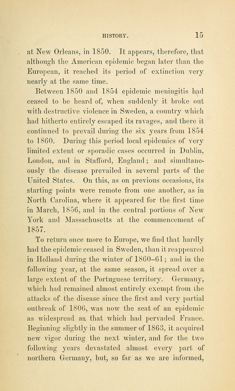 at New Orleans, in 1850. It appears, therefore, that although the American epidemic began later than the European, it reached its period of extinction very nearly at the same time. Between 1850 and 1854 epidemic meningitis had ceased to be heard of, when suddenly it broke out with destructive violence in Sweden, a country which had hitherto entirely escaped its ravages, and there it continued to prevail during the six years from 1854 to 1860. During this period local epidemics of very limited extent or sporadic cases occurred in Dublin, London, and in Stafford, England; and simultane- ously the disease prevailed in several parts of the United States. On this, as on previous occasions, its starting points were remote from one another, as in North Carolina, where it appeared for the first time in March, 1856, and in the central portions of New York and Massachusetts at the commencement of 1857. To return once more to Europe, we find that hardly had the epidemic ceased in Sweden, than it reappeared in Holland during the winter of 1860-61; and in the following year, at the same season, it spread over a large extent of the Portuguese territory. Germany, which had remained almost entirely exempt from ihe attacks of the disease since the first and very partial outbreak of 1806, was now the seat of an epidemic as widespread aa that which had pervaded France. Beginning slightly in the summer of 1863, it acquired new vigor during the next winter, and for the two following years devastated almost every part of northern Oermany, but, so far as we are informed,