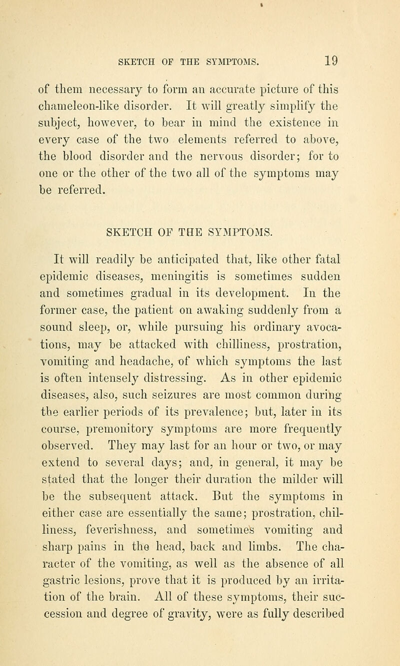 of them necessary to form an accurate picture of this chameleon-like disorder. It will greatly simplify the subject, however, to bear in mind the existence in every case of the two elements referred to above, the blood disorder and the nervous disorder; for to one or the other of the two all of the symptoms may be referred. SKETCH OF TBE SYMPTOMS. It will readily be anticipated that, like other fatal epidemic diseases, meningitis is sometimes sudden and sometimes gradual in its development. In the former case, the patient on aw^aking suddenly from a sound sleep, or, while pursuing his ordinary avoca- tions, may be attacked with chilliness, prostration, vomiting and headache, of which symptoms the last is often intensely distressing. As in other epidemic diseases, also, such seizures are most common during the earlier periods of its prevalence; but, later in its course, premonitory symptoms are more frequently observed. They may last for an hour or two, or may extend to several days; and, in general, it may be stated that the longer their duration the milder will be the subsequent attack. But the symptoms in either case are essentially the same; prostration, chil- liness, feverishness, and sometimes vomiting and sharp pains in the head, back and limbs. The cha- racter of the vomiting, as well as the absence of all gastric lesions, prove that it is produced by an irrita- tion of the brain. All of these symptoms, their suc- cession and degree of gravity, were as fully described