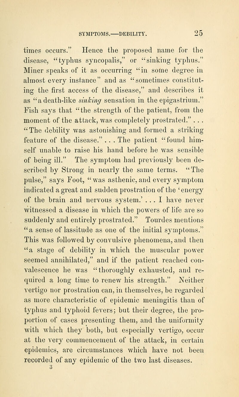 times occurs. Hence the proposed name for the disease, typhus syncopalis, or sinking typhus. Miner speaks of it as occurring in some degree in almost every instance and as sometimes constitut- ing the first access of the disease, and describes it as a death-like sinking sensation in the epigastrium. Fish says that the strength of the patient, from the moment of the attack, was completely prostrated. . . . The debility was astonishing and formed a striking feature of the disease. . . . The patient found him- self unable to raise his hand before he was sensible of being ill. The symptom had previously been de- scribed by Strong in nearly the same terms. The pulse, says Foot, was asthenic,and every symptom indicated a great and sudden prostration of the ' energy of the brain and nervous system.' ... I have never w^itnessed a disease in which the powers of life are so suddenly and entirely prostrated. Tourdes mentions a sense of lassitude as one of the initial symptoms. This was followed by convulsive phenomena, and then a stage of debility in which the muscular power seemed annihilated, and if the patient reached con- valescence he was thoroughly exhausted, and re- quired a long time to renew his strength. Neither vertigo nor prostration can, in themselves, be regarded as more characteristic of epidemic meningitis than of typhus and typhoid fevers; but their degree, the pro- portion of cases presenting them, and the uniformity with which they both, but especially vertigo, occur at the very commencement of the attack, in certain epidemics, are circumstances which have not been recorded of any epidemic of the two last diseases. 3