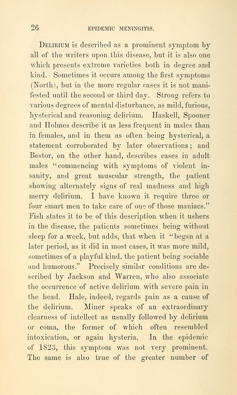 Delirium is described as a prominent symptom by all of the writers upon this disease, but it is also one which presents extreme varieties both in degree and kind. Sometimes it occurs among the first symptoms (North), but in the more regular cases it is not mani- fested until the second or third day. Strong refers to various degrees of mental disturbance, as mild, furious, hysterical and reasoning delirium. Haskell, Spooner and Holmes describe it as less frequent in males than in females, and in them as often being hysterical, a statement corroborated by later observations; and Bestor, on the other hand, describes cases in adult males commencing with symptoms of violent in- sanity, and great muscular strength, the patient showing alternately signs of real madness and high merry delirium. I have known it require three or four smart men to take care of one of those maniacs. Fish states it to be of this description when it ushers in the disease, the patients sometimes being without sleep for a week, but adds, that wh«n it began at a later period, as it did in most cases, it was more mild, sometimes of a playful kind, the patient being sociable and humorous. Precisely similar conditions are de- scribed by Jackson and Warren, who also associate the occurrence of active delirium with severe pain in the head. Hale, indeed, regards pain as a cause of the delirium. Miner speaks of an extraordinary clearness of intellect as usually followed by delirium or coma, the former of which often resembled intoxication, or again hysteria. In the epidemic of 182o, this symptom was not very prominent. The same is also true of the greater number of