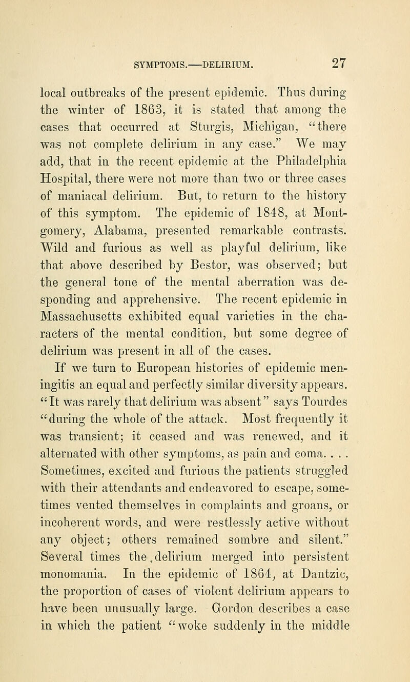 local outbroaks of the present epidemic. Thus during the winter of 1863, it is stated that among the cases that occurred at Sturgis, Michigan, there was not complete delirium in any case. We may add, that in the recent epidemic at the Philadelphia Hospital, there were not more than two or three cases of maniacal delirium. But, to return to the history of this symptom. The epidemic of 1848, at Mont- gomery, Alabama, presented remarkable contrasts. Wild and furious as well as playful delirium, like that above described by Bestor, was observed; but the general tone of the mental aberration was de- sponding and apprehensive. The recent epidemic in Massachusetts exhibited equal varieties in the cha- racters of the mental condition, but some degree of delirium was present in all of the cases. If we turn to European histories of epidemic men- ingitis an equal and perfectly similar diversity appears. It was rarely that delirium was absent says Tourdes during the whole of the attack. Most frequently it was transient; it ceased and was renewed, and it alternated with other symptoms, as pain and coma. . . . Sometimes, excited and furious the patients struggled with their attendants and endeavored to escape, some- times vented themselves in complaints and groans, or incoherent words, and were restlessly active without any object; others remained sombre and silent. Several times the,delirium merged into persistent monomania. In the epidemic of 1864_, at Dantzic, the proportion of cases of violent delirium appears to have been unusually large. Gordon describes a case in which the patient woke suddenly in the middle