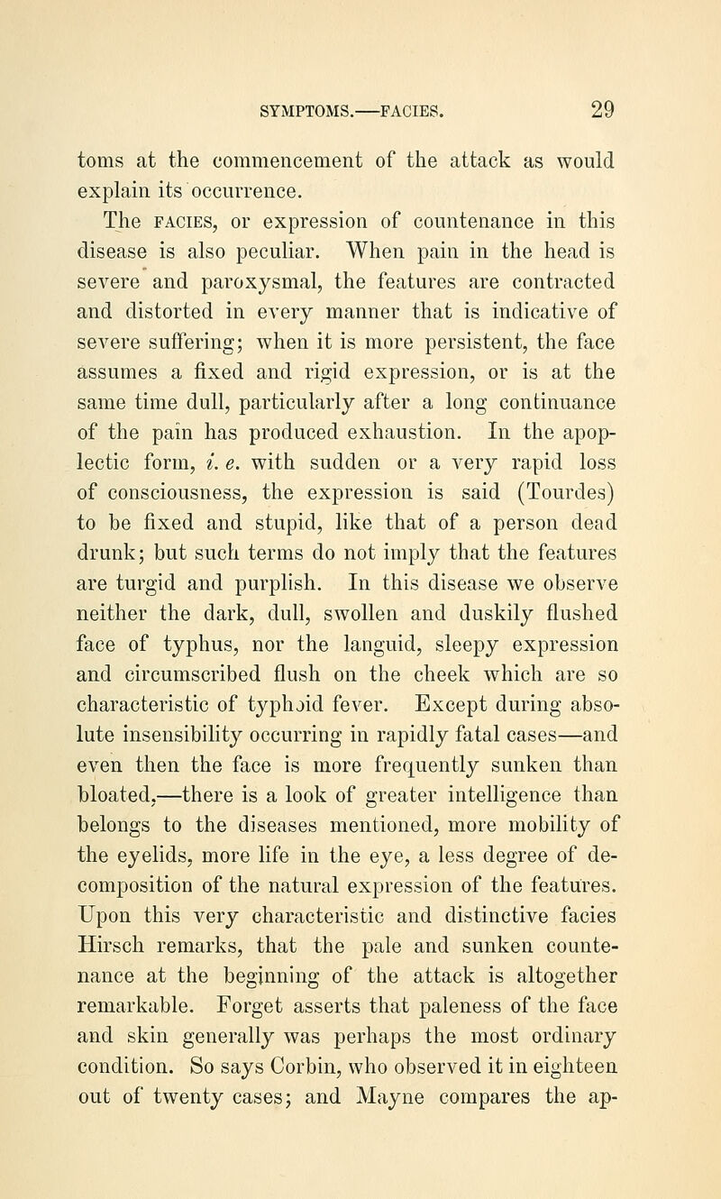 toms at the commencement of the attack as would explain its occurrence. The FACIES, or expression of countenance in this disease is also peculiar. When pain in the head is severe and paroxysmal, the features are contracted and distorted in every manner that is indicative of severe suffering; when it is more persistent, the face assumes a fixed and rigid expression, or is at the same time dull, particularly after a long continuance of the pain has produced exhaustion. In the apop- lectic form, i. e. with sudden or a very rapid loss of consciousness, the expression is said (Tourdes) to be fixed and stupid, like that of a person dead drunk; but such terms do not imply that the features are turgid and purplish. In this disease we observe neither the dark, dull, swollen and duskily flushed face of typhus, nor the languid, sleepy expression and circumscribed flush on the cheek which are so characteristic of typhoid fever. Except during abso- lute insensibility occurring in rapidly fatal cases—and even then the face is more frequently sunken than bloated,—there is a look of greater intelligence than belongs to the diseases mentioned, more mobility of the eyelids, more life in the eye, a less degree of de- composition of the natural expression of the features. Upon this very characteristic and distinctive facies Hirsch remarks, that the pale and sunken counte- nance at the beginning of the attack is altogether remarkable. Forget asserts that paleness of the face and skin generally was perhaps the most ordinary condition. So says Corbin, who observed it in eighteen out of twenty cases; and Mayne compares the ap-