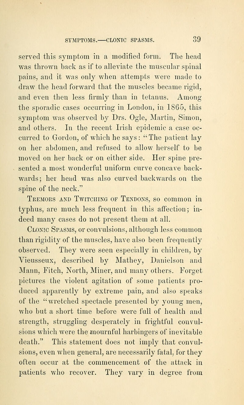 served this symptom in a modified form. The head was thrown back as if to alleviate the muscular spinal pains, and it was only when attempts were made to draw the head forward that the muscles became rigid, and even then less firmly than in tetanus. Among the sporadic cases occurring in London, in 1865, this symptom was observed by Drs. Ogle, Martin, Simon, and others. In the recent Irish epidemic a case oc- curred to Gordon, of which he says: The patient lay on her abdomen, and refused to allow herself to be moved on her back or on either side. Her spine pre- sented a most wonderful uniform curve concave back- wards; her head was also curved backwards on the spine of the neck. Tremors and Twitching of Tendons, so common in typhus, are much less frequent in this affection; in- deed many cases do not present them at all. Clonic Spasms, or convulsions, although less common than rigidity of the muscles, have also been frequently observed. They were seen especially in children, by Vieusseux, described by Mathey, Danielson and Mann, Fitch, North, Miner, and many others. Forget pictures the violent agitation of some patients pro- duced apparently by extreme pain, and also speaks of the wretched spectacle presented by young men, who but a short time before were full of health and strength, struggling desperately in frightful convul- sions which were the mournful harbingers of inevitable death. This statement does not imply that convul- sions, even when general, are necessarily fatal, for they often occur at the commencement of the attack in patients who recover. They vary in degree from