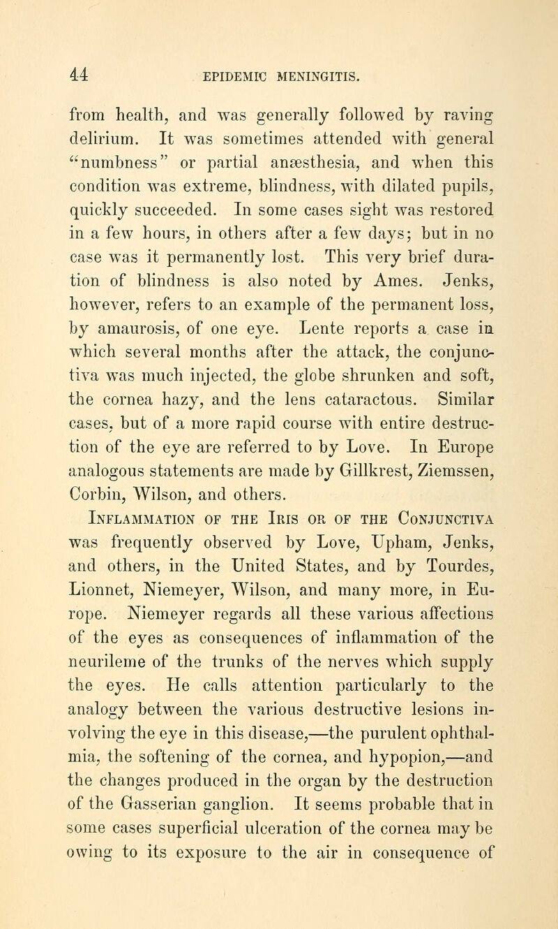 from health, and was generally followed by raving delirium. It was sometimes attended with general numbness or partial ansesthesia, and when this condition was extreme, blindness, with dilated pupils, quickly succeeded. In some cases sight was restored in a few hours, in others after a few days; but in no case was it permanently lost. This very brief dura- tion of blindness is also noted by Ames. Jenks, however, refers to an example of the permanent loss, by amaurosis, of one eye. Lente reports a case in which several months after the attack, the conjunc- tiva was much injected, the globe shrunken and soft, the cornea hazy, and the lens cataractous. Similar cases, but of a more rapid course with entire destruc- tion of the eye are referred to by Love. In Europe analogous statements are made by Gillkrest, Ziemssen, Corbin, Wilson, and others. Inflammation of the Iris or of the Conjunctiva was frequently observed by Love, Upham, Jenks, and others, in the United States, and by Tourdes, Lionnet, Niemeyer, Wilson, and many more, in Eu- rope. Niemeyer regards all these various affections of the eyes as consequences of inflammation of the neurileme of the trunks of the nerves which supply the eyes. He calls attention particularly to the analogy between the various destructive lesions in- volving the eye in this disease,—the purulent ophthal- mia, the softening of the cornea, and hypopion,—and the changes produced in the organ by the destruction of the Gasserian ganglion. It seems probable that in some cases superficial ulceration of the cornea may be owing to its exposure to the air in consequence of