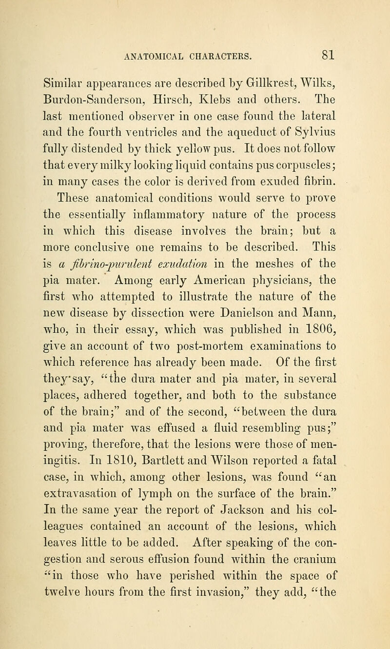 Similar appearances are described by Gillkrest, Wilks, Burdon-Sanderson, Hirsch, Klebs and others. The last mentioned observer in one case found the lateral and the fourth ventricles and the aqueduct of Sylvius fully distended by thick yellow pus. It does not follow that every milky looking liquid contains pus corpuscles; in many cases the color is derived from exuded fibrin. These anatomical conditions would serve to prove the essentially inflammatory nature of the process in which this disease involves the brain; but a more conclusive one remains to be described. This is a fibrino-jyiirulent exudation in the meshes of the pia mater. Among early American physicians, the first who attempted to illustrate the nature of the new disease by dissection were Danielson and Mann, who, in their essay, which was published in 1806, give an account of two post-mortem examinations to which reference has already been made. Of the first they say, the dura mater and pia mater, in several places, adhered together, and both to the substance of the brain; and of the second, between the dura and pia mater was effused a fluid resembling pus; proving, therefore, that the lesions were those of men- ingitis. In 1810, Bartlett and Wilson reported a fatal case, in which, among other lesions, was found an extravasation of lymph on the surface of the brain. In the same year the report of Jackson and his col- leagues contained an account of the lesions, which leaves little to be added. After speaking of the con- gestion and serous effusion found within the cranium in those who have perished within the space of twelve hours from the first invasion, they add, the