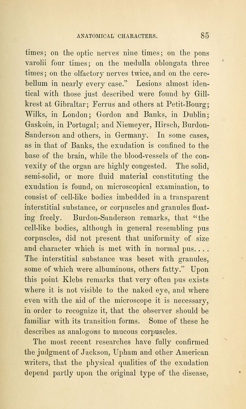 times; on the optic nerves nine times; on the pons varoKi four times; on the medulla oblongata three times; on the olfactory nerves twice, and on the cere- bellum in nearly every case. Lesions almost iden- tical with those just described were found by Gill- krest at Gibraltar; Ferrus and others at Petit-Bourg; Wilks, in London; Gordon and Banks, in Dublin; Gaskoin, in Portugal; and Niemeyer, Hirsch, Burdon- Sanderson and others, in Germany. In some cases, as in that of Banks, the exudation is confined to the base of the brain, while the blood-vessels of the con- vexity of the organ are highly congested. The solid, semi-solid, or more fluid material constituting the exudation is found, on microscopical examination, to consist of cell-like bodies imbedded in a transparent interstitial substance, or corpuscles and granules float- ing freely. Burdon-Sanderson remarks, that the cell-like bodies, although in general resembling pus corpuscles, did not present that uniformity of size and character which is met with in normal pus.. . . The interstitial substance was beset with granules, some of which were albuminous, others fatty. Upon this point Klebs remarks that very often pus exists where it is not visible to the naked eye, and where even with the aid of the microscope it is necessary, in order to recognize it, that the observer should be familiar with its transition forms. Some of these he describes as analogous to mucous corpuscles. The most recent researches have fully confirmed the judgment of Jackson, Upham and other American writers, that the physical qualities of the exudation depend partly upon the original type of the disease,