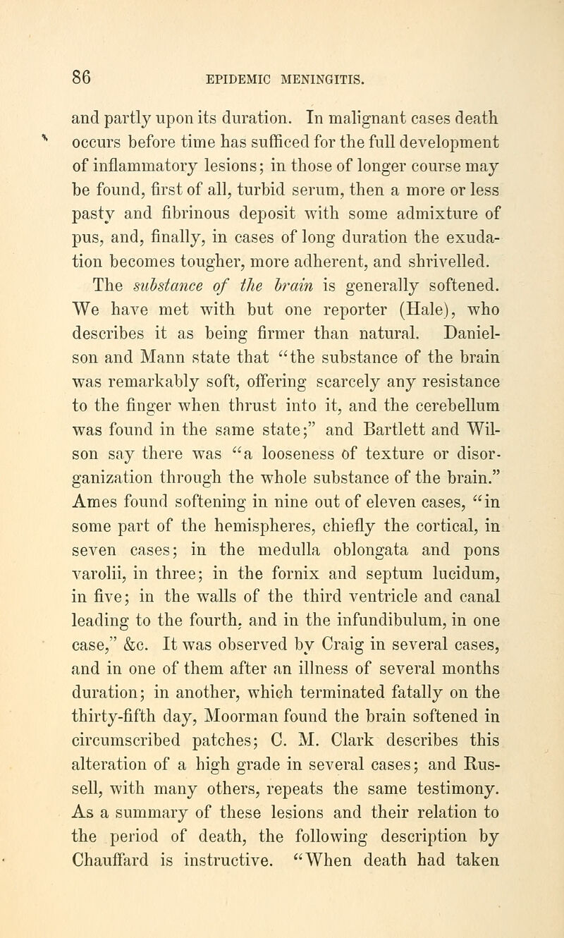 and partly upon its duration. In malignant cases death occurs before time has sufficed for the full development of inflammatory lesions; in those of longer course may be found, first of all, turbid serum, then a more or less pasty and fibrinous deposit with some admixture of pus, and, finally, in cases of long duration the exuda- tion becomes tougher, more adherent, and shrivelled. The substance of the hrain is generally softened. We have met with but one reporter (Hale), who describes it as being firmer than natural. Daniel- son and Mann state that the substance of the brain was remarkably soft, offering scarcely any resistance to the finger when thrust into it, and the cerebellum was found in the same state; and Bartlett and Wil- son say there was a looseness of texture or disor- ganization through the whole substance of the brain. Ames found softening in nine out of eleven cases, in some part of the hemispheres, chiefly the cortical, in seven cases; in the medulla oblongata and pons varolii, in three; in the fornix and septum lucidum, in five; in the walls of the third ventricle and canal leading to the fourth, and in the infundibulum, in one case, &c. It was observed by Craig in several cases, and in one of them after an illness of several months duration; in another, which terminated fatally on the thirty-fifth day, Moorman found the brain softened in circumscribed patches; C. M. Clark describes this alteration of a high grade in several cases; and Rus- sell, with many others, repeats the same testimony. As a summary of these lesions and their relation to the period of death, the following description by Chauffard is instructive. When death had taken