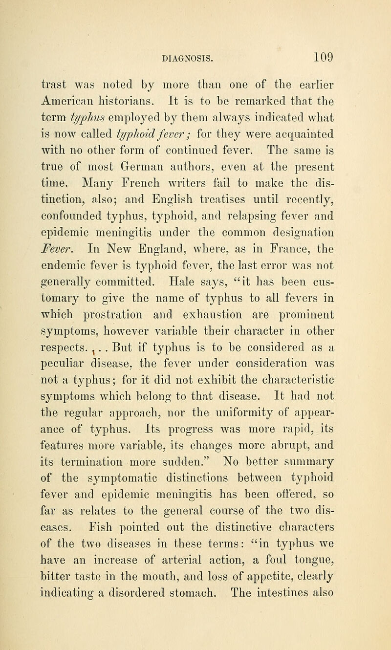 trast was noted by more than one of the earlier American historians. It is to be remarked that the term typhus employed by them always indicated what is now called typhoid fever; for they were acquainted with no other form of continued fever. The same is true of most German authors, even at the present time. Many French writers fail to make the dis- tinction, also; and English treatises until recently, confounded typhus, typhoid, and relapsing fever and epidemic meningitis under the common designation Fever. In New England, where, as in France, the endemic fever is typhoid fever, the last error was not generally committed. Hale says, it has been cus- tomary to give the name of typhus to all fevers in which prostration and exhaustion are prominent symptoms, however variable their character in other respects. ^. . But if typhus is to be considered as a peculiar disease, the fever under consideration was not a typhus; for it did not exhibit the characteristic symptoms which belong to that disease. It had not the regular approach, nor the uniformity of appear- ance of typhus. Its progress was more rapid, its features more variable, its changes more abrupt, and its termination more sudden. No better summary of the symptomatic distinctions between typhoid fever and epidemic meningitis has been offered, so far as relates to the general course of the two dis- eases. Fish pointed out the distinctive characters of the two diseases in these terms: in typhus we have an increase of arterial action, a foul tongue, bitter taste in the mouth, and loss of appetite, clearly indicating a disordered stomach. The intestines also