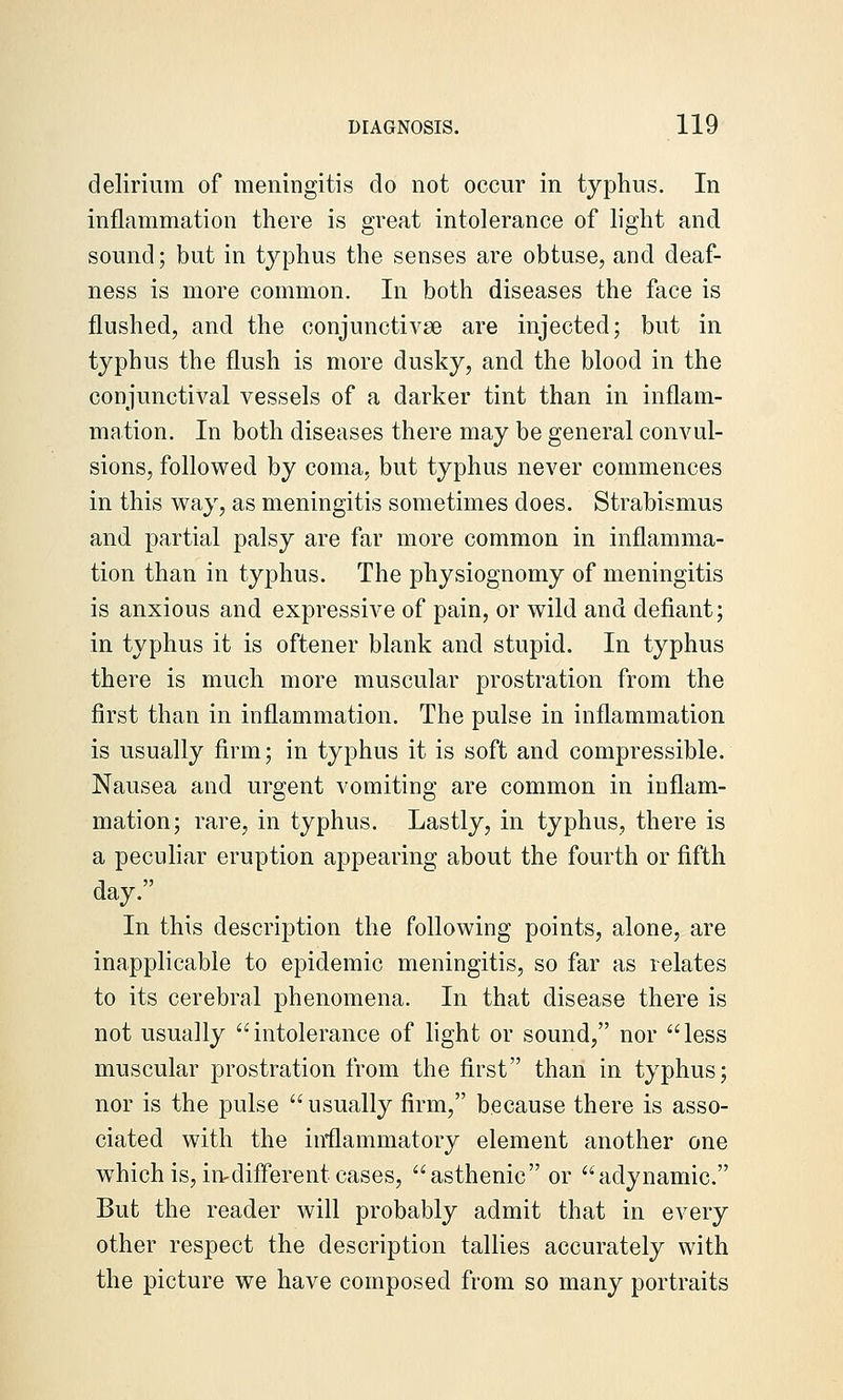 delirium of meningitis do not occur in typhus. In inflammation there is great intolerance of light and sound; but in tj^phus the senses are obtuse, and deaf- ness is more common. In both diseases the face is flushed, and the conjunctivae are injected; but in typhus the flush is more dusky, and the blood in the conjunctival vessels of a darker tint than in inflam- mation. In both diseases there may be general convul- sions, followed by coma, but typhus never commences in this way, as meningitis sometimes does. Strabismus and partial palsy are far more common in inflamma- tion than in tyjDhus. The physiognomy of meningitis is anxious and expressive of pain, or wild and defiant; in typhus it is oftener blank and stupid. In typhus there is much more muscular prostration from the first than in inflammation. The pulse in inflammation is usually firm; in typhus it is soft and compressible. Nausea and urgent vomiting are common in inflam- mation; rare, in typhus. Lastly, in typhus, there is a peculiar eruption appearing about the fourth or fifth day. In this description the following points, alone, are inapplicable to epidemic meningitis, so far as relates to its cerebral phenomena. In that disease there is not usually intolerance of fight or sound, nor less muscular prostration from the first than in typhus; nor is the pulse usually firm, because there is asso- ciated with the inflammatory element another one which is, in^different cases, asthenic or adynamic. But the reader will probably admit that in every other respect the description tallies accurately with the picture we have composed from so many portraits