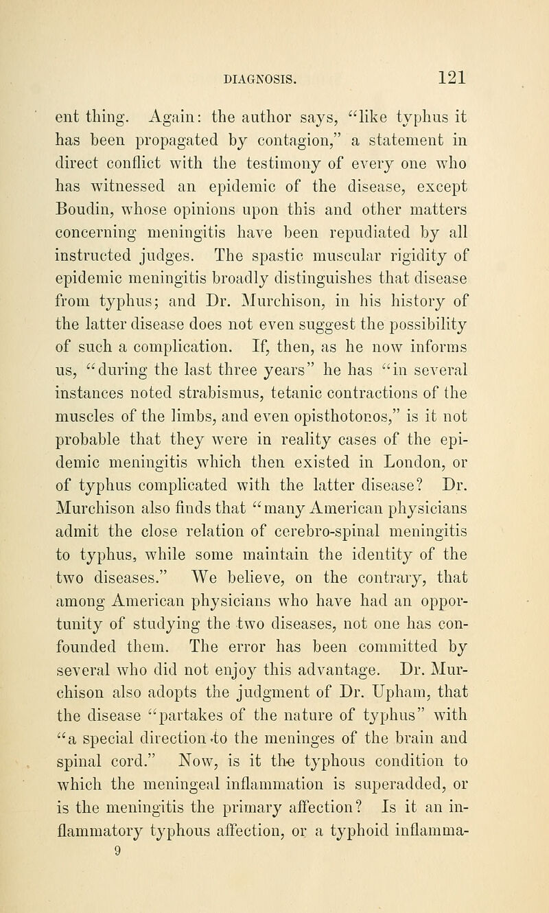 ent thing. Again: the author says, like typhus it has been propagated by contagion, a statement in direct conflict with the testimony of every one who has witnessed an epidemic of the disease, except Boudin, whose opinions upon this and other matters concerning meningitis have been repudiated by all instructed judges. The spastic muscular rigidity of epidemic meningitis broadly distinguishes that disease from typhus; and Dr. Murchison, in his history of the latter disease does not even suggest the possibility of such a complication. If, then, as he now informs us, during the last three years he has in several instances noted strabismus, tetanic contractions of the muscles of the limbs, and even opisthotonos, is it not probable that they were in reality cases of the epi- demic meningitis which then existed in London, or of typhus complicated with the latter disease? Dr. Murchison also finds that many American physicians admit the close relation of cerebro-spinal meningitis to typhus, while some maintain the identity of the two diseases. We believe, on the contrary, that among American physicians who have had an oppor- tunity of studying the two diseases, not one has con- founded them. The error has been committed by several who did not enjoy this advantage. Dr. Mur- chison also adopts the judgment of Dr. Upham, that the disease partakes of the nature of typhus w^ith a special direction'to the meninges of the brain and spinal cord. Now, is it th€ typhous condition to which the meningeal inflammation is superadded, or is the meningitis the primary affection? Is it an in- flammatory typhous affection, or a typhoid inflamma- 9