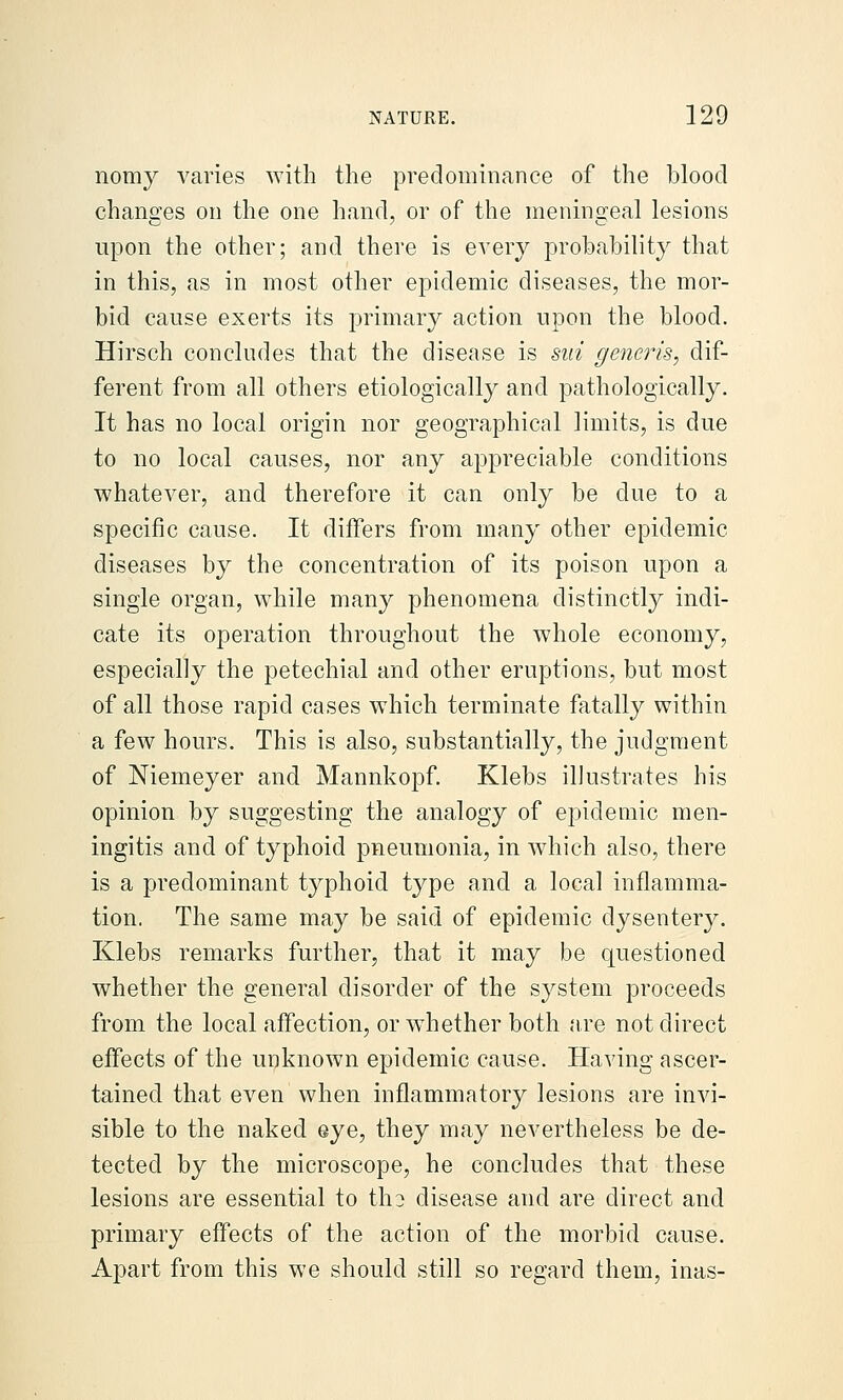 nomy varies with the predominance of the blood chano^es on the one hand, or of the menins::eal lesions upon the other; and there is every probability that in this, as in most other epidemic diseases, the mor- bid cause exerts its primar}^ action upon the blood. Hirsch concludes that the disease is sid generis, dif- ferent from all others etiologically and pathologically. It has no local origin nor geographical limits, is due to no local causes, nor any appreciable conditions whatever, and therefore it can only be due to a specific cause. It differs from many other epidemic diseases by the concentration of its poison upon a single organ, while many phenomena distinctly indi- cate its operation throughout the whole economy, especially the petechial and other eruptions, but most of all those rapid cases which terminate fatally within a few hours. This is also, substantially, the judgment of Niemeyer and Mannkopf. Klebs illustrates his opinion by suggesting the analogy of epidemic men- ingitis and of typhoid pneumonia, in which also, there is a predominant typhoid type and a local inflamma- tion. The same may be said of epidemic dysentery. Klebs remarks further, that it may be questioned whether the general disorder of the system proceeds from the local affection, or whether both are not direct effects of the unknown epidemic cause. Having ascer- tained that even when inflammatory lesions are invi- sible to the naked eye, they may nevertheless be de- tected by the microscope, he concludes that these lesions are essential to tho disease and are direct and primary effects of the action of the morbid cause. Apart from this we should still so regard them, inas-