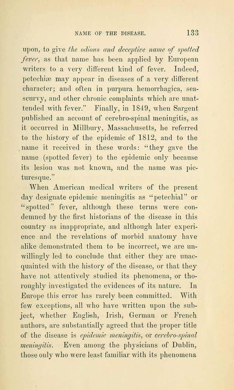 upon, to give the odious and deceptive name of spotted fever, as that name has been applied by European writers to a very different kind of fever. Indeed, petechise may appear in diseases of a very different character; and often in purpura hemorrhagica, sea- scurvy, and other chronic complaints which are unat- tended with fever. Finally, in 1849, when Sargent published an account of cerebro-spinal meningitis, as it occurred in Millbury, Massachusetts, he referred to the history of the epidemic of 1812, and to the name it received in these words: they gave the name (spotted fever) to the epidemic only because its lesion was not known, and the name was pic- turesque. When American medical writers of the present da}^ designate epidemic meningitis as petechial or spotted fever, although these terms were con- demned by the first historians of the disease in this country as inappropriate, and although later experi- ence and the revelations of morbid anatomy have alike demonstrated them to be incorrect, we are un- willingly led to conclude that either they are unac- quainted with the history of the disease, or that they have not attentively studied its phenomena, or tho- roughly investigated the evidences of its nature. In Europe this error has rarely been committed. With few exceptions, all who have written upon the sub- ject, whether Engli-sh, Irish, German or French authors, are substantially agreed that the proper title of the disease is epidemic meningitis, or cerehro-spinal meningitis. Even among the physicians of Dublin, those only who were least familiar with its phenomena