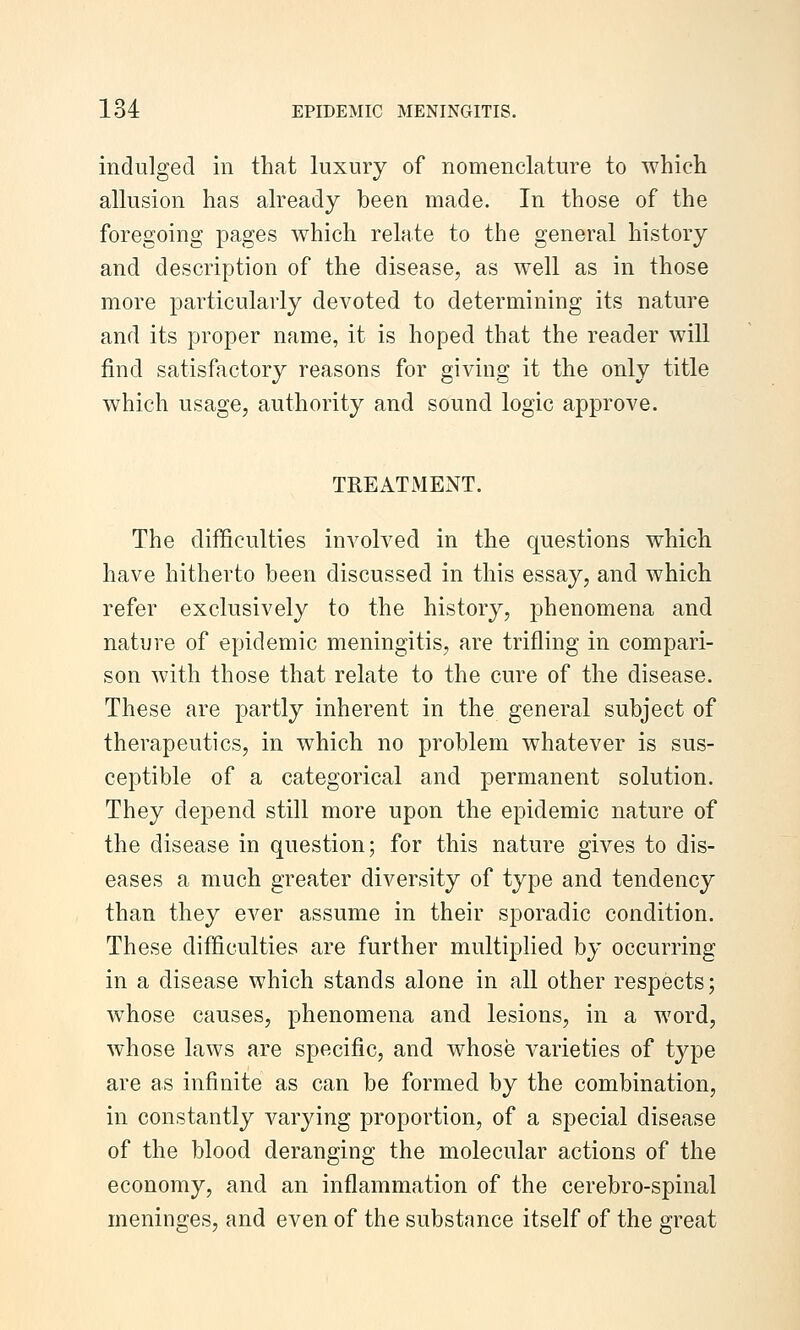 indulged in that luxury of nomenclature to which allusion has already been made. In those of the foregoing pages which relate to the general history and description of the disease, as well as in those more particularly devoted to determining its nature and its proper name, it is hoped that the reader will find satisfactory reasons for giving it the only title which usage, authority and sound logic approve. TREATMENT. The difficulties involved in the questions which have hitherto been discussed in this essay, and which refer exclusively to the history, phenomena and nature of epidemic meningitis, are trifling in compari- son with those that relate to the cure of the disease. These are partly inherent in the general subject of therapeutics, in which no problem whatever is sus- ceptible of a categorical and permanent solution. They depend still more upon the epidemic nature of the disease in question; for this nature gives to dis- eases a much greater diversity of type and tendency than they ever assume in their sporadic condition. These difficulties are further multiplied by occurring in a disease which stands alone in all other respects; whose causes, phenomena and lesions, in a word, whose laws are specific, and whose varieties of tj^e are as infinite as can be formed by the combination, in constantly varying proportion, of a special disease of the blood deranging the molecular actions of the economy, and an inflammation of the cerebro-spinal meninges, and even of the substance itself of the great