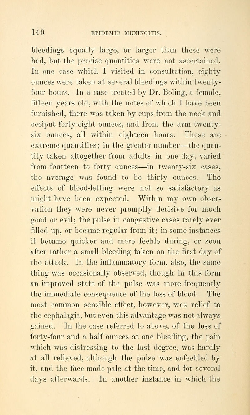 bleedings equally large, or larger than these were had, but the precise quantities were not ascertained. In one case which I visited in consultation, eighty ounces were taken at several bleedings within twenty- four hours. In a case treated by Dr. Boling, a female, fifteen years old, with the notes of which I have been furnished, there was taken by cups from the neck and occiput forty-eight ounces, and from the arm twenty- six ounces, all within eighteen hours. These are extreme quantities; in the greater number—the quan- tity taken altogether from adults in one day, varied from fourteen to forty ounces—in twenty-six cases, the average was found to be thirty ounces. The effects of blood-letting were not so satisfactory as might have been expected. Within my own obser- vation they were never jDromptly decisive for much good or evil; the pulse in congestive cases rarely ever filled up, or became regular from it; in some instances it became quicker and more feeble during, or soon after rather a small bleeding taken on the first day of the attack. In the inflammatory form, also, the same thing was occasionally observed, though in this form an improved state of the pulse was more frequently the immediate consequence of the loss of blood. The most common sensible effect, however, was relief to the cephalagia, but even this advantage was not always gained. In the case referred to above, of the loss of forty-four and a half ounces at one bleeding, the pain which was distressing to the last degree, was hardly at all relieved, although the pulse was enfeebled by it, and the face made pale at the time, and for several days afterwards. In another instance in which the