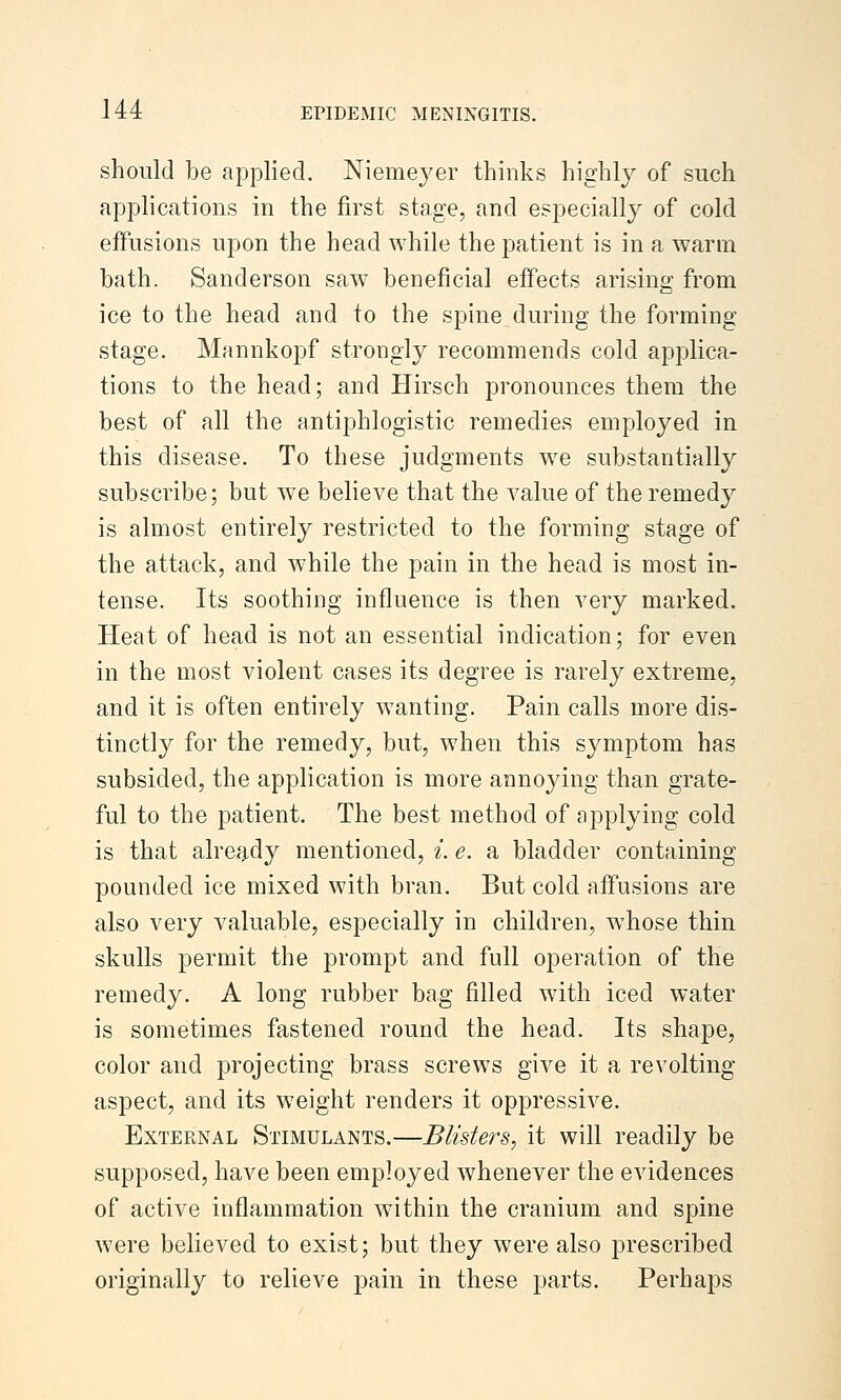 should be applied. Niemeyer thinks highly of such applications in the first stage, and especially of cold effusions upon the head while the patient is in a warm bath. Sanderson saw^ beneficial effects arising from ice to the head and to the spine during the forming stage. Mannkopf strongly recommends cold applica- tions to the head; and Hirsch pronounces them the best of all the antiphlogistic remedies employed in this disease. To these judgments w^e substantially subscribe; but we believe that the value of the remedy is almost entirely restricted to the forming stage of the attack, and while the pain in the head is most in- tense. Its soothing influence is then very marked. Heat of head is not an essential indication; for even in the most violent cases its degree is rarely extreme, and it is often entirely wanting. Pain calls more dis- tinctly for the remedy, but, when this symptom has subsided, the application is more annoying than grate- ful to the patient. The best method of applying cold is that alref^dy mentioned, i. e. a bladder containing pounded ice mixed with bran. But cold affusions are also very valuable, especially in children, whose thin skulls permit the prompt and full operation of the remedy. A long rubber bag filled with iced water is sometimes fastened round the head. Its shape, color and projecting brass screws give it a revolting aspect, and its weight renders it oppressive. External Stimulants.—Blisters, it will readily be supposed, have been employed whenever the evidences of active inflammation within the cranium and spine were believed to exist; but they were also prescribed originally to relieve pain in these parts. Perhaps