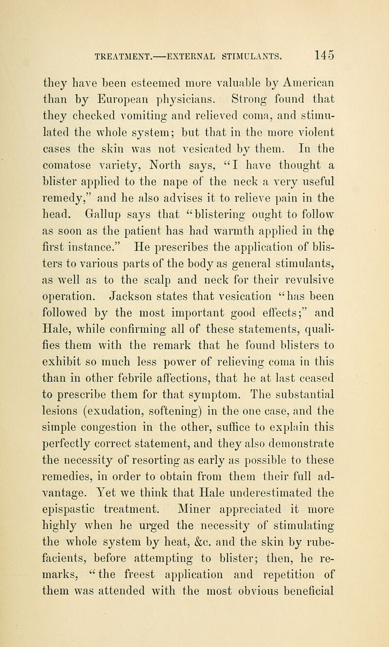 they have been esteemed mure valuable by American than by European physicians. Strong found that they checked vomiting and relieved coma, and stimu- lated the whole system; but that in the more violent cases the skin was not vesicated by them. In the comatose variety, North says, 1 have thought a blister applied to the nape of the neck a very useful remedy, and he also advises it to relieve pain in the head. Gallup says that blistering ought to follow as soon as the patient has had warmth applied in the first instance. He prescribes the application of blis- ters to various parts of the body as general stimulants, as well as to the scalp and neck for their revulsive operation. Jackson states that vesication has been followed by the most important good effects; and Hale, while confirming all of these statements, quali- fies them with the remark that he found blisters to exhibit so much less power of relieving coma in this than in other febrile affections, that he at last ceased to prescribe them for that symptom. The substantial lesions (exudation, softening) in the one case, and the simple congestion in the other, suffice to explain this perfectly correct statement, and they also demonstrate the necessity of resorting as early as possible to these remedies, in order to obtain from them their full ad- vantage. Yet we think that Hale underestimated the epispastic treatment. Miner appreciated it more highly when he ui^ed the necessity of stimulating the whole system by heat, &c. and the skin by rube- facients, before attempting to blister; then, he re- marks,  the freest application and repetition of them was attended with the most obvious beneficial