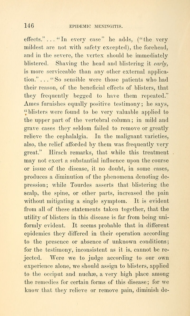 effects. ... In every case he adds, (the very mildest are not with safety excepted), the forehead, and in the severe, the vertex should be immediately blistered. Shaving the head and blistering it early, is more serviceable than any other external applica- tion. ... So sensible were those patients who had their reason, of the beneficial effects of blisters, that they frequently begged to have them repeated. Ames furnishes equally positive testimony; he says, blisters were found to be very valuable applied to the upper part of the vertebral column; in mild and grave cases they seldom failed to remove or greatly relieve the cephalalgia. In the malignant varieties, also, the relief afforded by them was frequently very great. Hirsch remarks, that while this treatment may not exert a substantial influence upon the course or issue of the disease, it no doubt, in some cases, produces a diminution of the phenomena denoting de- pression; while Tourdes asserts that blistering the scalp, the spine, or other parts, increased the pain without mitigating a single symptom. It is evident from all of these statements taken together, that the utility of blisters in this disease is far from being uni- formly evident. It seems probable that in different epidemics they differed in their operation according to the presence or absence of unknown conditions; for the testimony, inconsistent as it is, cannot be re- jected. Were we to judge according to our own experience alone, we should assign to blisters, applied to the occiput and nuchse, a very high place among the remedies for certain forms of this disease; for we know that they relieve or remove pain, diminish de-