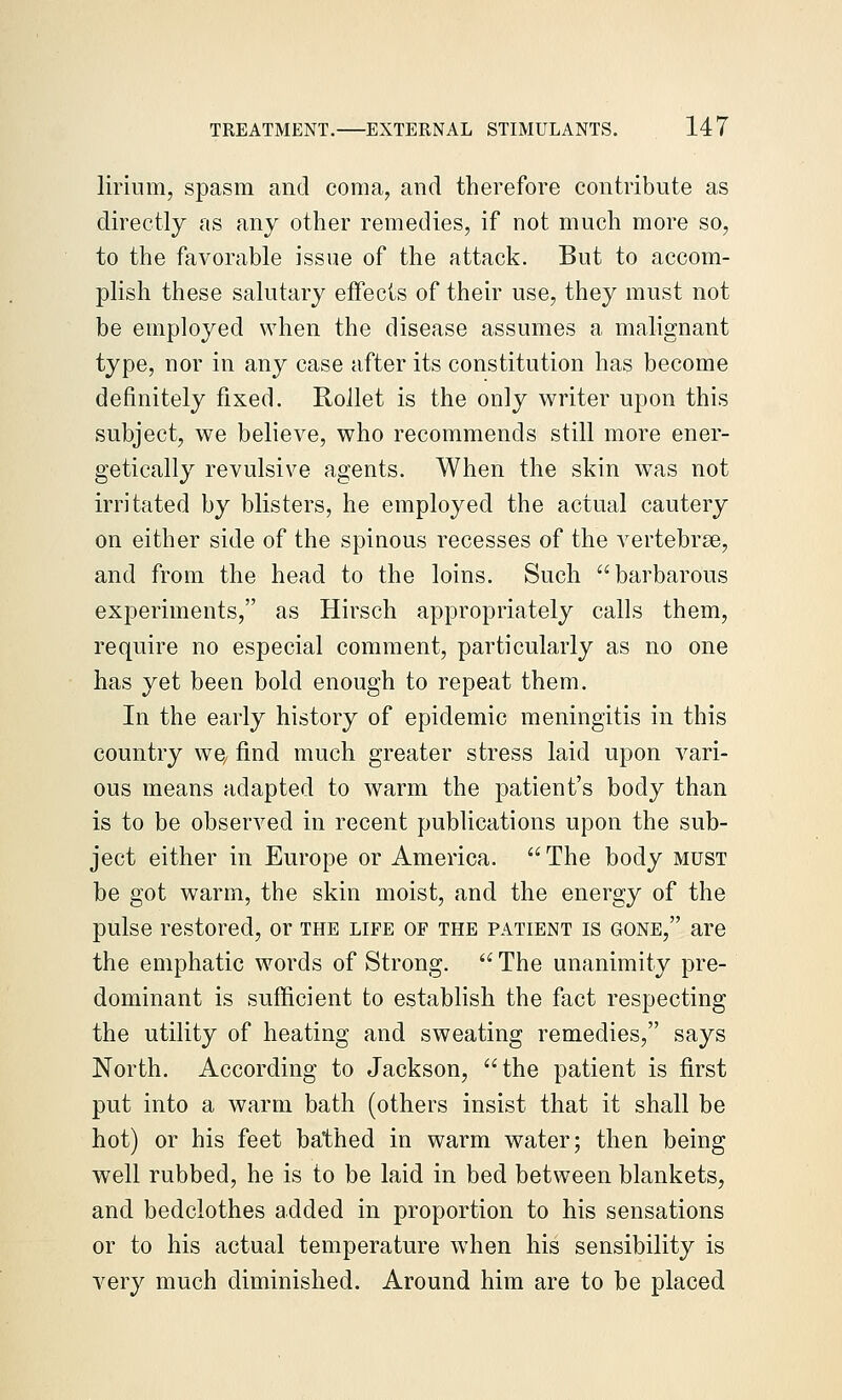 lirium, spasm and coma, and therefore contribute as directly as any other remedies, if not much more so, to the favorable issue of the attack. But to accom- plish these salutary effects of their use, they must not be employed when the disease assumes a malignant type, nor in any case after its constitution has become definitely fixed. Rollet is the only writer upon this subject, we believe, who recommends still more ener- getically revulsive agents. When the skin was not irritated by blisters, he employed the actual cautery on either side of the spinous recesses of the vertebrae, and from the head to the loins. Such barbarous experiments, as Hirsch appropriately calls them, require no especial comment, particularly as no one has yet been bold enough to repeat them. In the early history of epidemic meningitis in this country we, find much greater stress laid upon vari- ous means adapted to warm the patient's body than is to be observed in recent publications upon the sub- ject either in Europe or America. The body must be got warm, the skin moist, and the energy of the pulse restored, or the life of the patient is gone, are the emphatic words of Strong.  The unanimity pre- dominant is sufficient to establish the fact respecting the utility of heating and sweating remedies, says North. According to Jackson, the patient is first put into a warm bath (others insist that it shall be hot) or his feet bathed in warm water; then being well rubbed, he is to be laid in bed between blankets, and bedclothes added in proportion to his sensations or to his actual temperature when his sensibility is very much diminished. Around him are to be placed