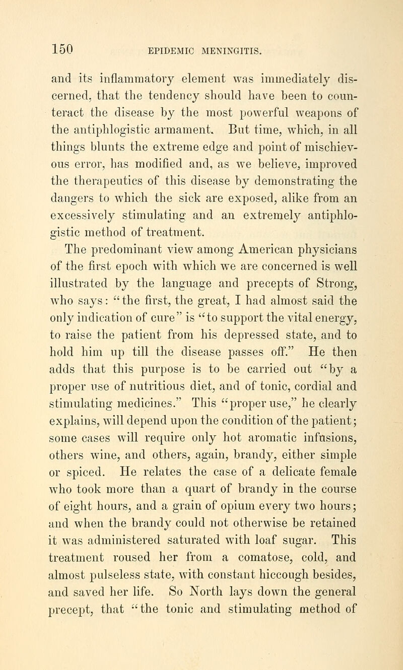 and its inflammatory element was immediately dis- cerned, that the tendency should have been to coun- teract the disease by the most powerful weapons of the antiphlogistic armament. But time, which, in all things blunts the extreme edge and point of mischiev- ous error, has modified and, as we believe, improved the therapeutics of this disease by demonstrating the dangers to which the sick are exposed, alike from an excessively stimulating and an extremel}^ antiphlo- gistic method of treatment. The predominant view among American physicians of the first epoch with which we are concerned is well illustrated by the language and precepts of Strong, who says:  the first, the great, I had almost said the only indication of cure is to support the vital energy, to raise the patient from his depressed state, and to hold him up till the disease passes off. He then adds that this purpose is to be carried out by a proper use of nutritious diet, and of tonic, cordial and stimulating medicines. This proper use, he clearly explains, will depend upon the condition of the patient; some cases will require only hot aromatic infusions, others wine, and others, again, brandy, either simple or spiced. He relates the case of a delicate female w^ho took more than a quart of brandy in the course of eight hours, and a grain of opium every two hours; and when the brandy could not otherwise be retained it was administered saturated with loaf sugar. This treatment roused her from a comatose, cold, and almost pulseless state, with constant hiccough besides, and saved her life. So North lays down the general precept, that the tonic and stimulating method of