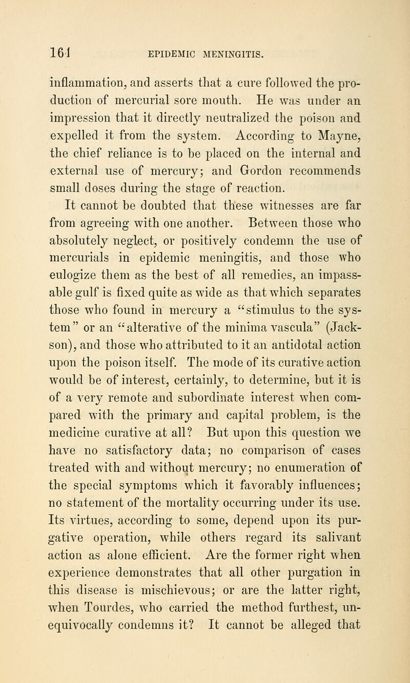 inflammation, and asserts that a cure followed the pro- duction of mercurial sore mouth. He was under an impression that it directly neutralized the poison and expelled it from the system. According to Mayne, the chief reliance is to be placed on the internal and external use of mercury; and Gordon recommends small doses during the stage of reaction. It cannot be doubted that these witnesses are far from agreeing with one another. Between those who absolutely neglect, or positively condemn the use of mercurials in epidemic meningitis, and those who eulogize them as the best of all remedies, an impass- able gulf is fixed quite as wide as that which separates those who found in mercury a stimulus to the sys- tem or an 'alterative of the minima vascula (Jack- son), and those who attributed to it an antidotal action upon the poison itself. The mode of its curative action would be of interest, certainly, to determine, but it is of a very remote and subordinate interest when com- pared with the primary and capital problem, is the medicine curative at all? But upon this question we have no satisfactory data; no comparison of cases treated with and without mercury; no enumeration of the special symptoms which it favorably influences; no statement of the mortality occurring under its use. Its virtues, according to some, depend upon its pur- gative operation, while others regard its salivant action as alone eflicient. Are the former right when experience demonstrates that all other purgation in this disease is mischievous; or are the latter right, when Tourdes, who carried the method furthest, un- equivocally condemns it? It cannot be alleged that