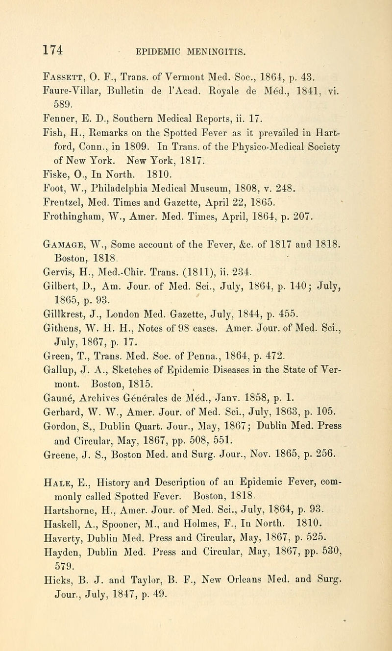 Fassett, 0. F., Trans, of Vermont Med. Soc, 1864, p. 43. Faure-Villar, Bulletin de I'Acad. Royale de Med., 1841, vi. 589. Fenner, E. D., Southern Medical Reports, ii. 17. Fish, H., Remarks on the Spotted Fever as it prevailed in Hart- ford, Conn., in 1809. In Trans, of the Physico-Medical Society of New York. New York, 1817. Fiske, 0., In North. 1810. Foot, W., Philadelphia Medical Museum, 1808, v. 248. Frentzel, Med. Times and Gazette, April 22, 1865. Frothingham, W., Amer. Med. Times, April, 1864, p. 207. G-AMAGE, W., Some account of the Fever, &c. of 1817 and 1818. Boston, 1818. Gervis, H., Med.-Chir. Trans. (1811), ii. 234. Gilbert, D., Am. Jour, of Med. Sci., July, 1864, p. 140; July, 1865, p. 93. Gillkrest, J., London Med. Gazette, July, 1844, p. 455. Githens, W. H. H., Notes of 98 cases. Amer. Jour, of Med. Sci., July, 1867, p. 17. Green, T., Trans. Med. Soc. of Penna., 1864, p. 472. Gallup, J. A., Sketches of Epidemic Diseases in the State of Ver- mont. Boston, 1815. Gaune, Archives Generales de Med., Janv. 1858, p. 1. Gerhard, W. W., Amer. Jour, of Med. Sci., July, 1863, p. 105. Gordon, S., Dublin Quart. Jour., May, 1867; Dublin Med. Press and Circular, May, 1867, pp. 508, 551. Greene, J. S., Boston Med. and Surg. Jour., Nov. 1865, p. 256. Hale, E., History and Description of an Epidemic Fever, com- monly called Spotted Fever. Boston, 1818. Hartshorne, H., Amer. Jour, of Med. Sci., July, 1864, p. 93. Haskell, A., Spooner, M., and Holmes, F., In North. 1810. Haverty, Dublin Med. Press and Circular, May, 1867, p. 525. Hayden, Dublin Med. Press and Circular, May, 1867, pp. 530, 579. Hicks, B. J. and Taylor, B. F., New Orleans Med. and Surg. Jour., July, 1847, p. 49.