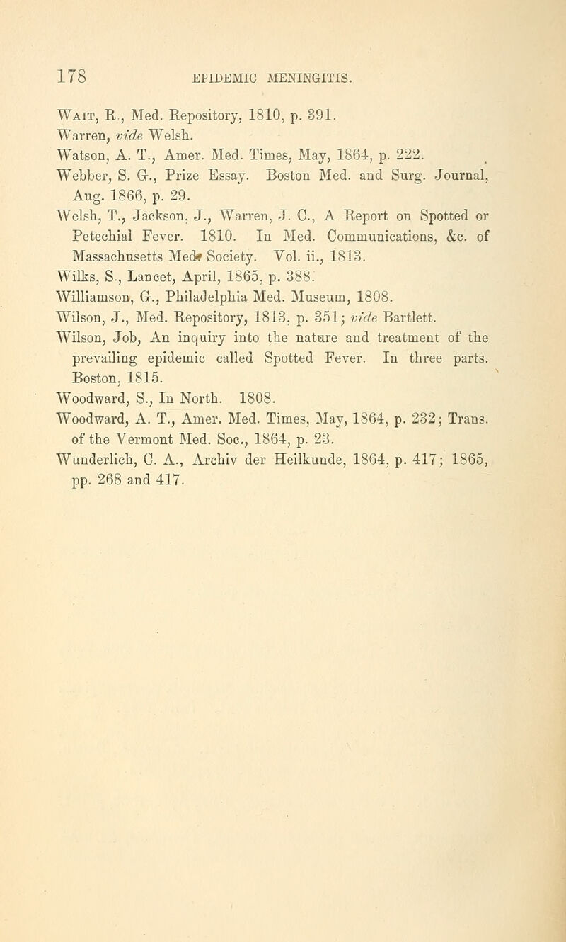 Wait, R., Med. Repository, 1810, p. 391. Warren, vide Welsh. Watson, A. T., Amer. Med. Times, May, 1864, p. 222. Webber, S. Gr., Prize Essay. Boston Med. and Surg. Journal, Aug. 1866, p. 29. Welsh, T., Jackson, J., Warren, J. C, A Report on Spotted or Petechial Fever. 1810. In Med. Communications, &c. of Massachusetts Med* Society. Vol. ii., 1813. Wilks, S., Lancet, April, 1865, p. 388. Williamson, Gr., Philadelphia Med. Museum, 1808. Wilson, J., Med. Repository, 1813, p. 351; vide Bartlett. Wilson, Job, An inquiry into the nature and treatment of the prevailing epidemic called Spotted Fever. In three parts. Boston, 1815. Woodward, S., In North. 1808. Woodward, A. T., Amer. Med. Times, May, 1864, p. 232; Trans. of the Vermont Med. Soc, 1864, p. 23. Wunderlich, C. A., Archiv der Heilkunde, 1864, p. 417; 1865, pp. 268 and 417.