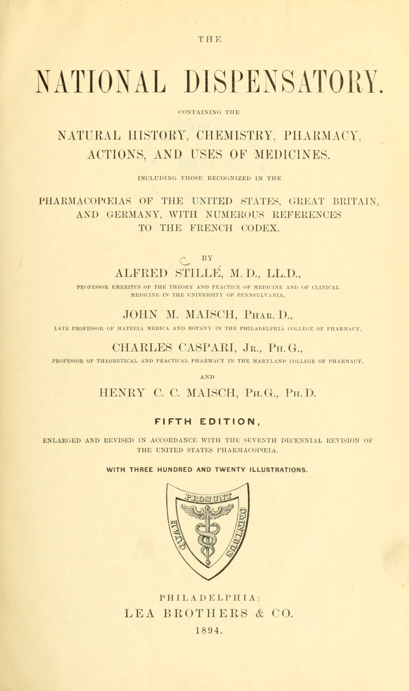 NATIONAL DISPENSATORY. CONTAINING THE NATURAL HISTORY, CHEMISTRY, PHARMACY, ACTIONS, AND USES OF MEDICINES. INCLUDING THOSE RECOGNIZED IN THE PHARMACOPOEIAS OF THE UNITED STATES, GREAT BRITAIN, AND GERMANY, WITH NUMEROUS REFERENCES TO THE FRENCH CODEX. BY ALFRED STILLE, M. D., LL.D., PROFESSOR EMERITUS OP THE THEORY AND PRACTICE OF MEDICINE AND OF CLINICAL MEDICINE IN THE UNIVERSITY OF PENNSYLVANIA, JOHN M. MAISCH, Phar. D., LATE PROFESSOR OF MATERIA MEDICA AND BOTANY IN THE PHILADELPHIA COLLEGE OF PHARMACY, CHARLES CASPARI, Jr., Ph.G., PROFESSOR OF THEORETICAL AND PRACTICAL PHARMACY IN THE MARYLAND COLLEGE OF PHARMACY, AND HENRY C. C. MAISCH, Ph.G., Ph.D. Fl FTH EDITION, ENLARGED AND REVISED IN ACCORDANCE WITH THE SEVENTH DECENNIAL REVISION OF THE UNITED STATES PHARMACOPOEIA. WITH THREE HUNDRED AND TWENTY ILLUSTRATIONS. PHILADELPHIA: LEA BROTHERS & CO. 1894.