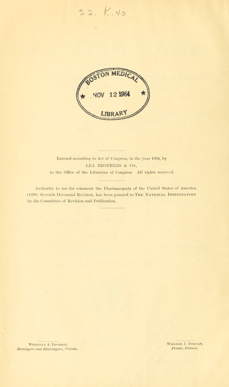 a a k.i Entered according to Act of Congress, in the year 1894, by LEA BROTHERS & CO., in the Office of the Librarian of Congress. All rights reserved. Authority to use for comment the Pharmacopoeia of the United States of America (1890) Seventh Decennial Revision, has been granted to The National Dispensatory by the Committee of Revision and Publication. Westcott & Thomson, Stereotype™ and JZieclrotypers, I'hilada. William J. Doknan, Printer, J'hilada.