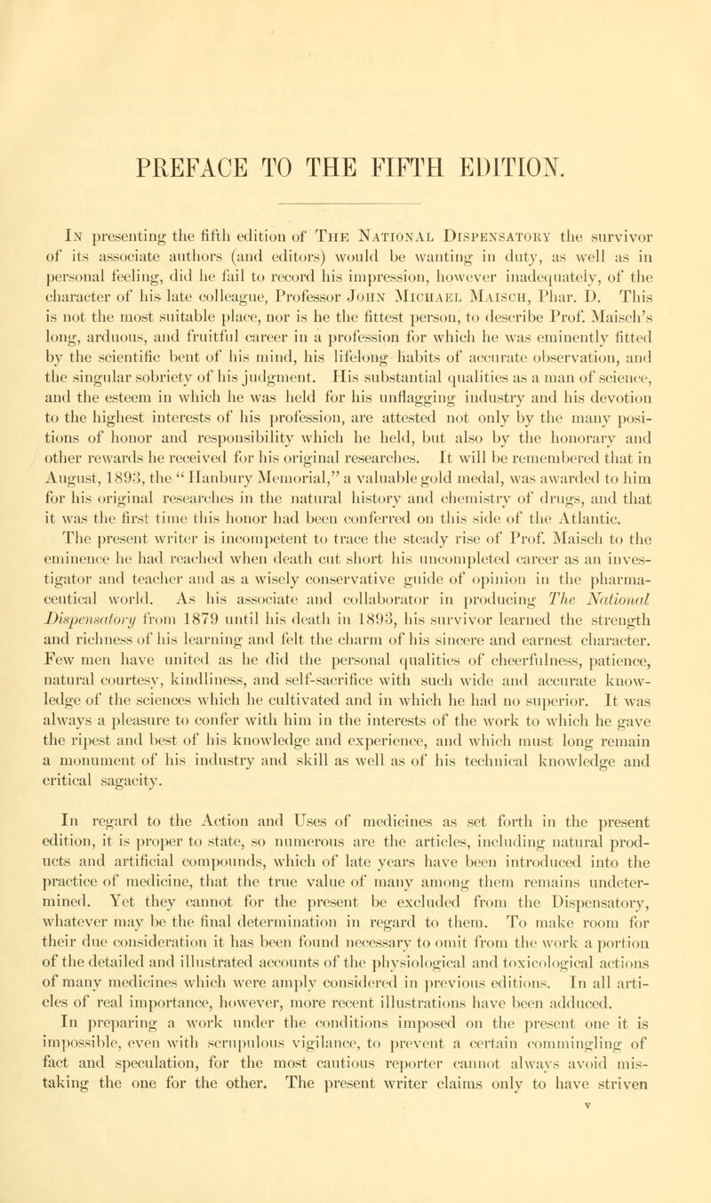 PREFACE TO THE FIFTH EDITION. In presenting the fifth edition of The National Dispensatory the survivor of its associate authors (and editors) would be wanting in duty, as well as in personal feeling, did he fail to record his impression, however inadequately, of the character of his-late colleague, Professor John Michael Maisch, Phar. D. This is not the most suitable place, nor is he the fittest person, to describe Prof. Maisch's long, arduous, and fruitful career in a profession for which he was eminently fitted by the scientific bent of his mind, his lifelong habits of accurate observation, and the singular sobriety of his judgment. His substantial qualities as a man of science, and the esteem in which he was held for his unflagging industry and his devotion to the highest interests of his profession, are attested not only by the many posi- tions of honor and responsibility which he held, but also by the honorary and other rewaixls he received for his original researches. It will be remembered that in August, 1893, the  Ilanbury Memorial, a valuable gold medal, was awarded to him for his original researches in the natural history and chemistry of drugs, and that it was the first time this honor had been conferred on this side of the Atlantic. The present writer is incompetent to trace the steady rise of Prof. Maisch to the eminence he had reached when death cut short his uncompleted career as an inves- tigator and teacher and as a wisely conservative guide of opinion in the pharma- ceutical world. As his associate and collaborator in producing The National Dispensatory from 1879 until his death in 1893, his survivor learned the strength and richness of his learning and felt the charm of his sincere and earnest character. Few men have united as he did the personal qualities of cheerfulness, patience, natural courtesy, kindliness, and self-sacrifice with such wide and accurate know- ledge of the sciences which he cultivated and in which he had no superior. It was always a pleasure to confer with him in the interests of the work to which he gave the ripest and best of his knowledge and experience, and which must long remain a monument of his industry and skill as well as of his technical knowledge and critical sagacity. In regard to the Action and Uses of medicines as set forth in the present edition, it is proper to state, so numerous are the articles, including natural prod- ucts and artificial compounds, which of late years have been introduced into the practice of medicine, that the true value of many among them remains undeter- mined. Yet they cannot for the present be excluded from the Dispensatory, whatever may be the final determination in regard to them. To make room for their due consideration it has been found necessary to omit from the work a portion of the detailed and illustrated accounts of the physiological and toxicologieal actions of many medicines which were amply considered in previous editions. In all arti- cles of real importance, however, more recent illustrations have been adduced. In preparing a work under the conditions imposed on the present one it is impossible, even with scrupulous vigilance, to prevent a certain commingling of fact and speculation, for the most cautious reporter cannot always avoid mis- taking the one for the other. The present writer claims only to have striven