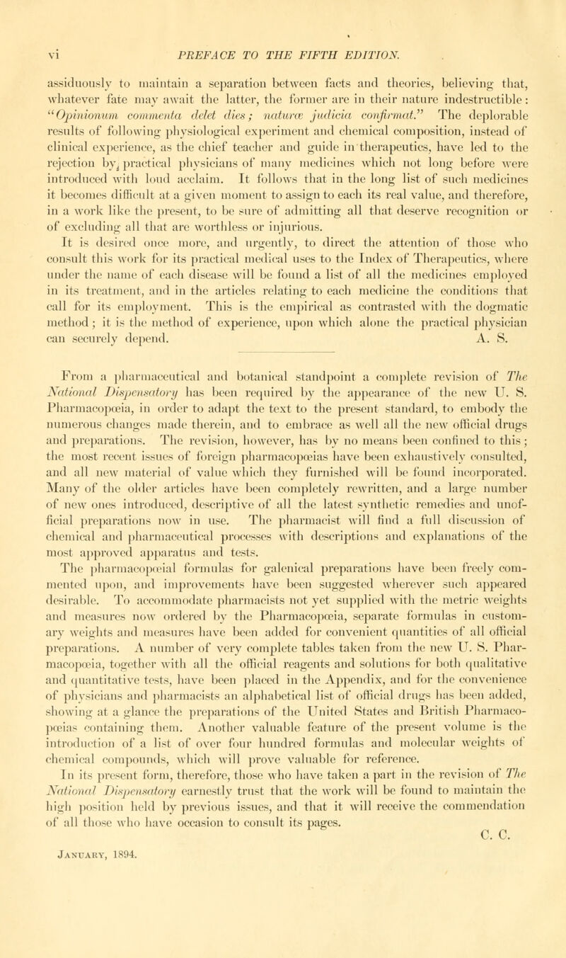 assiduously to maintain a separation between facts and theories, believing that, whatever fate may await the latter, the former are in their nature indestructible: Opinionum commenta delet dies; natures jadicia confirmed. The deplorable results of following physiological experiment and chemical composition, instead of clinical experience, as the chief teacher and guide in therapeutics, have led to the rejection by^ practical physicians of many medicines which not long before were introduced with loud acclaim. It follows that in the long list of such medicines it becomes difficult at a given moment to assign to each its real value, and therefore, in a work like the present, to be sure of admitting all that deserve recognition or of excluding all that are worthless or injurious. It is desired once more, and urgently, to direct the attention of those who consult this work for its practical medical uses to the Index of Therapeutics, where under the name of each disease will be found a list of all the medicines employed in its treatment, and in the articles relating to each medicine the conditions that call for its employment. This is the empirical as contrasted with the dogmatic method; it is the method of experience, upon which alone the practical physician can securely depend. A. S. From a pharmaceutical and botanical standpoint a complete revision of The National Dispensatory has been required by the appearance of the new U. S. Pharmacopoeia, in order to adapt the text to the present standard, to embody the numerous changes made therein, and to embrace as well all the new official drugs and preparations. The revision, however, has by no means been confined to this; the most recent issues of foreign pharmacopoeias have been exhaustively consulted, and all new material of value which they furnished will be found incorporated. Many of the older articles have been completely rewritten, and a large number of new ones introduced, descriptive of all the latest synthetic remedies and unof- ficial preparations now in use. The pharmacist will find a full discussion of chemical and pharmaceutical processes with descriptions and explanations of the most approved apparatus and tests. The pharmacopecial formulas for galenical preparations have been freely com- mented upon, and improvements have been suggested wherever such appeared desirable. To accommodate pharmacists not yet supplied with the metric weights and measures now ordered by the Pharmacopoeia, separate formulas in custom- ary weights and measures have been added for convenient quantities of all official preparations. A number of very complete tables taken from the new U. S. Phar- macopoeia, together with all the official reagents and solutions for both qualitative and quantitative tests, have been placed in the Appendix, and for the convenience of physicians and pharmacists an alphabetical list of official drugs has been added, showing at a glance the preparations of the United States and British Pharmaco- poeias containing them. Another valuable feature of the present volume is the introduction of a list of over four hundred formulas and molecular weights of chemical compounds, which will prove valuable for reference. In its present form, therefore, those who have taken a part in the revision of The National Dispensatory earnestly trust that the work will be found to maintain the high position held by previous issues, and that it will receive the commendation of all those who have occasion to consult its pages. January, 1894.