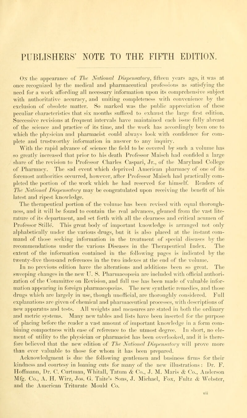 PUBLISHERS' NOTE TO THE FIFTH EDITION. On the appearance of The National Dispensatory, fifteen years ago, it was at once recognized by the medical and pharmaceutical professions as satisfying the need for a work affording all necessary information upon its comprehensive subject with authoritative accuracy, and uniting completeness with convenience by the exclusion of obsolete matter. So marked was the public appreciation of these peculiar characteristics that six months sufficed to exhaust the large first edition. Successive revisions at frequent intervals have maintained each issue fully abreast of the science and practice of its time, and the work has accordingly been one to which the physician and pharmacist could always look with confidence for com- plete and trustworthy information in answer to any inquiry. With the rapid advance of science the field to be covered by such a volume has so greatly increased that prior to his death Professor Maisch had confided a large share of the revision to Professor Charles Caspari, Jr., of the Maryland College of Pharmacy. The sad event which deprived American pharmacy of one of its foremost authorities occurred, however, after Professor Maisch had practically com- pleted the portion of the work which he had reserved for himself. Readers of The National Dispensatory may be congratulated upon receiving the benefit of his latest and ripest knowledge. The therapeutical portion of the volume has been revised with equal thorough- ness, and it will be found to contain the real advances, gleaned from the vast lite- rature of its department, and set forth with all the clearness and critical acumen of Professor Stille. This great body of important knowledge is arranged not only alphabetically under the various drugs, but it is also placed at the instant com- mand of those seeking information in the treatment of special diseases by the recommendations under the various Diseases in the Therapeutical Index. The extent of the information contained in the following pages is indicated by the twenty-five thousand references in the two indexes at the end of the volume. In no previous edition have the alterations and additions been so great. The sweeping changes in the new U. S. Pharmacopoeia are included with official authori- zation of the Committee on Revision, and full use has been made of valuable infor- mation appearing in foreign pharmacopoeias. The new synthetic remedies, and those drugs which are largely in use, though unofficial, are thoroughly considered. Full explanations are given of chemical and pharmaceutical processes, with descriptions of new apparatus and tests. All wreights and measures are stated in both the ordinary and metric systems. Many new tables and lists have been inserted for the purpose of placing before the reader a vast amount of important knowledge in a form com- bining compactness with ease of reference to the utmost degree. In short, no ele- ment of utility to the physician or pharmacist has been overlooked, and it is there- fore believed that the new edition of The National Dispensatory will prove more than ever valuable to those for whom it has been prepared. Acknowledgment is due the following gentlemen and business firms for their kindness and courtesy in loaning cuts for many of the new illustrations : Dr. F. Hoffmann, Dr. C. Curtman, Whitall, Tatum & Co., J. M. Maris & Co., Anderson Mfg. Co., A. H. Wirz, Jos. G. Taite's Sons, J. Michael, Fox, Fultz & Webster, and the American Triturate Mould Co. Vll