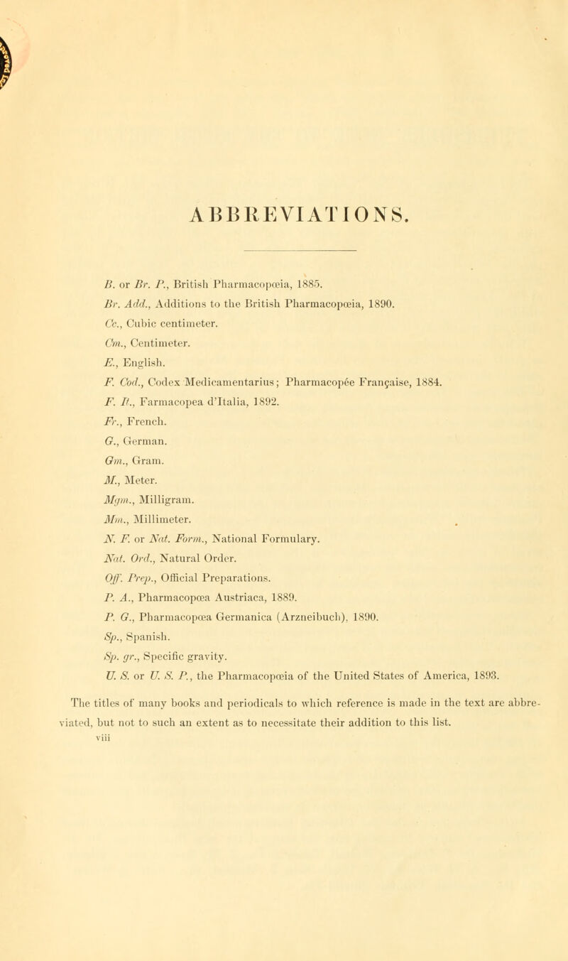 ABBREVIATIONS. B. or Br. P., British Pharmacopoeia, 1885. Br. Add., Additions to the British Pharmacopoeia, 1890. Cc, Cubic centimeter. Cm., Centimeter. E., English. F. Cod., Codex Medieamentarius; Pharmacopee Francaise, 1884. F. It., Farmacopea d'ltalia, 1892. Fr., French. G., German. Gm., Gram. M., Meter. M'im., Milligram. Mm., Millimeter. iV. F. or Nat. Form., National Formulary. Nat. Ord., Natural Order. Off. Prep., Official Preparations. P. A., Pharmacopoea Austriaca, 1889. P. G., Pharmacopoea Germanica (Arzneibucli), 1890. Sp., Spanish. Sp. gr., Specific gravity. U. S. or U. S. P., the Pharmacopoeia of the United States of America, 1893. The titles of many books and periodicals to which reference is made in the text are abbre- viated, but not to such an extent as to necessitate their addition to this list,