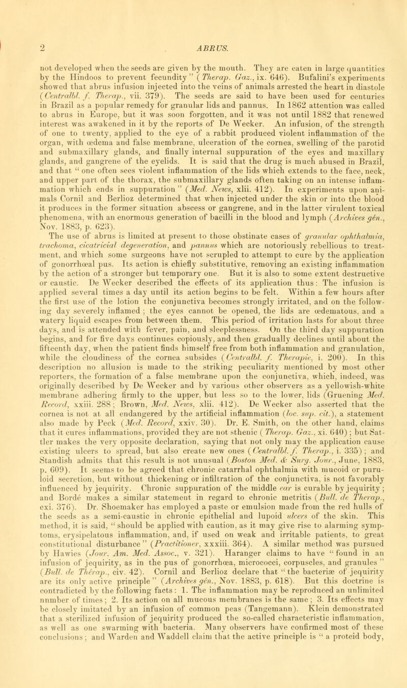 not developed when the seeds are given by the mouth. They are eaten in large quantities by the Hindoos to prevent fecundity (Therap. Gaz.,ix. 646). Bufalini's experiments showed that abrus infusion injected into the veins of animals arrested the heart in diastole (Centralbl. f. Therap., vii. 379). The seeds are said to have been used for centuries in Brazil as a popular remedy for granular lids and pannus. In 1862 attention was called to abrus in Europe, but it was soon forgotten, and it was not until 1882 that renewed interest was awakened in it by the reports of De Wecker. An infusion, of the strength of one to twenty, applied to the eye of a rabbit produced violent inflammation of the organ, with oedema and false membrane, ulceration of the cornea, swelling of the parotid and submaxillary glands, and finally internal suppuration of the eyes and maxillary glands, and gangrene of the eyelids. It is said that the drug is much abused in Brazil, and that  one often sees violent inflammation of the lids which extends to the face, neck, and upper part of the thorax, the submaxillary glands often taking on an intense inflam- mation which ends in suppuration  (Med. News, xlii. 412). In experiments upon ani- mals Cornil and Berlioz determined that when injected under the skin or into the blood it produces in the former situation abscess or gangrene, and in the latter virulent toxical phenomena, with an enormous generation of bacilli in the blood and lymph (Archives gen., Nov. 1883, p. 623). The use of abrus is limited at present to those obstinate cases of granular ophthalmia, trachoma, cicatricial degeneration, and pannus which are notoriously rebellious to treat- ment, and which some surgeons have not scrupled to attempt to cure by the application of gonorrhceal pus. Its action is chiefly substitutive, removing an existing inflammation by the action of a stronger but temporary one. But it is also to some extent destructive or caustic. De Wecker described the effects of its application thus: The infusion is applied several times a day until its action begins to be felt. Within a few hours after the first use of the lotion the conjunctiva becomes strongly irritated, and on the follow- ing day severely inflamed ; the eyes cannot be opened, the lids are oedematous, and a watery liquid escapes from between them. This period of irritation lasts for about three days, and is attended with fever, pain, and sleeplessness. On the third day suppuration begins, and for five days continues copiously, and then gradually declines until about the fifteenth day, when the patient finds himself free from both inflammation and granulation, while the cloudiness of the cornea subsides (Centralbl. f. Therapie, i. 200). In this description no allusion is made to the striking peculiarity mentioned by most other reporters, the formation of a false membrane upon the conjunctiva, which, indeed, was originally described by De Wecker and by various other observers as a yellowish-white membrane adhering firmly to the upper, but less so to the lower, lids (Gruening Med. Record, xxiii. 288; Brown, Med. News, xlii. 412). De Wecker also asserted that the cornea is not at all endangered by the artificial inflammation {Inc. sup. (it.), a statement also made by Peck (Med. Record, xxiv. 30). Dr. E. Smith, on the other hand, claims that it cures inflammations, provided they are not sthenic ( Therap. Gaz., xi. 640) ; but Sat- tler makes the very opposite declaration, saying that not only may the application cause existing ulcers to spread, but also create new ones (Centralbl. f. Therap., i. 335); and Standish admits that this result is not unusual (Boston Med. & Surg. Jour., June, 1883, p. 609). It seems to be agreed that chronic catarrhal ophthalmia with mucoid or puru- loid secretion, but without thickening or infiltration of the conjunctiva, is not favorably influenced by jequirity. Chronic suppuration of the middle ear is curable by jequirity ; and Borde makes a similar statement in regard to chronic metritis (Bull, de Therap., cxi. 376). Dr. Shoemaker has employed a paste or emulsion made from the red hulls of the seeds as a semi-caustic in chronic epithelial and lupoid ulcers of the skin. This method, it is said,  should be applied with caution, as it may give rise to alarming symp- toms, erysipelatous inflammation, and, if used on weak and irritable patients, to great constitutional disturbance  (Practitioner, xxxiii. 364). A similar method was pursued by Hawies (Jour. Am. Med. Assoc, v. 321). Haranger claims to have found in an infusion of jequirity, as in the pus of gonorrhoea, micrococci, corpuscles, and granules  (Bull, de The'rap., civ. 42). Cornil and Berlioz declare that the bacteriae of jequirity are its only active principle  (Archives gen., Nov. 1883, p. 618). But this doctrine is contradicted by the following facts: 1. The inflammation may be reproduced an unlimited nnmber of times; 2. Its action on all mucous membranes is the same; 3. Its effects may be closely imitated by an infusion of common peas (Tangemann). Klein demonstrated that a sterilized infusion of jequirity produced the so-called characteristic inflammation, as well as one swarming with bacteria. Many observers have confirmed most of these conclusions ; and Warden and Waddell claim tliat the active principle is  a proteid body,