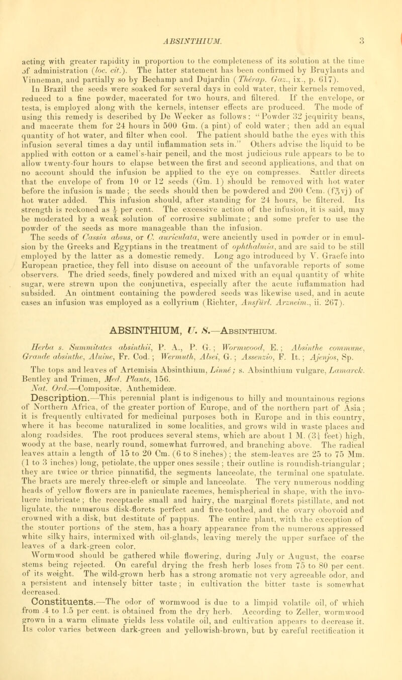 acting with greater rapidity in proportion to the completeness of its solution at the time jf administration (loc. cit.). The latter statement has been confirmed by Bruylants and Viimeman, and partially so by Bechamp and Dujardin (Th&rap. Gaz., ix., p. 017). In Brazil the seeds were soaked for several days in cold water, their kernels removed, reduced to a fine powder, macerated for two hours, and filtered. If the envelope, or testa, is employed along with the kernels, intenser effects are produced. The mode of using this remedy is described by De Wecker as follows:  Powder 32 jequirity beans, and macerate them for 24 hours in 500 Gm. (a pint) of cold water; then add an equal quantity of hot water, and filter when cool. The patient should bathe the eyes with this infusion several times a day until inflammation sets in. Others advise the liquid to be applied with cotton or a camel's-hair pencil, and the most judicious rule appears to be to allow twenty-four hours to elapse between the first and second applications, and that on no account should the infusion be applied to the eye on compresses. Sattler directs that the envelope of from 10 or 12 seeds (Gm. 1) should be removed with hot water before the infusion is made ; the seeds should then be powdered and 200 Ccm. (f.'yj) of hot water added. This infusion should, after standing for 24 hours, be filtered. Its strength is reckoned as \ per cent. The excessive action of the infusion, it is said, may be moderated by a weak solution of corrosive sublimate; and some prefer to use the powder of the seeds as more manageable than the infusion. The seeds of Cassia absus, or C. auriculata, were anciently used in powder or in emul- sion by the Greeks and Egyptians in the treatment of ophthalmia, and are said to be still employed by the latter as a domestic remedy. Long ago introduced by V. Graefe into European practice, they fell into disuse on account of the unfavorable reports of some observers. The dried seeds, finely powdered and mixed with an equal quantity of white sugar, were strewn upon the conjunctiva, especially after the acute inflammation had subsided. An ointment containing the powdered seeds was likewise used, and in acute cases an infusion was employed as a collyrium (Richter, Ansfurl. Arzneim., ii. 267). ABSINTHIUM, U. 8.— Absinthium. Herba s. Summitates absinthii, P. A., P. G. ; Wormwood, E. ; Absinthe corammn. Grande absinthe, Aluine, Fr. Cod.; Wermuth, Alsei, G.; Assenzio, F. It.; Ajenjos, Sp. The tops and leaves of Artemisia Absinthium, Linne; s. Absinthium vulgare, Lamarck. Bentley and Trimen, Med. Plants, 15G. Nat. Ord.—Compositse, Anthemideae. Description.—This perennial plant is indigenous to hilly and mountainous regions of Northern Africa, of the greater portion of Europe, and of the northern part of Asia; it is frequently cultivated for medicinal purposes both in Europe and in this country, where it has become naturalized in some localities, and grows wild in waste places and along roadsides. The root produces several stems, which are about 1 M. (3| feet) high, woody at the base, nearly round, somewhat furrowed, and branching above. The radical leaves attain a length of 15 to 20 Cm. (6 to 8 inches) ; the stem-leaves are 25 to 75 Mm. (1 to 3 inches) long, petiolate, the upper ones sessile ; their outline is roundish-triangular ; they are twice or thrice pinnatifid, the segments lanceolate, the terminal one spatulate. The bracts are merely three-cleft or simple and lanceolate. The very numerous nodding heads of yellow flowers are in paniculate racemes, hemispherical in shape, with the invo- lucre imbricate ; the receptacle small and hairy, the marginal florets pistillate, and not ligulate. the numerous disk-florets perfect and five-toothed, and the ovary obovoid and crowned with a disk, but destitute of pappus. The entire plant, with the exception of the stouter portions of the stem, has a hoary appearance from the numerous appressed white silky hairs, intermixed with oil-glands, leaving merely the upper surface of the leaves of a dark-green color. Wormwood should be gathered while flowering, during July or August, the coarse stems being rejected. On careful drying the fresh herb loses from 75 to 80 per cent, of its weight. The wild-grown herb has a strong aromatic not very agreeable odor, and a persistent and intensely bitter taste; in cultivation the bitter taste is somewhat decreased. Constituents.—The odor of wormwood is due to a limpid volatile oil, of which from .4 to 1.5 per cent, is obtained from the dry herb. According to Zeller, wormwood grown in a warm climate yields less volatile oil, and cultivation appears to decrease it. Its color varies between dark-green and yellowish-brown, but by careful rectification it