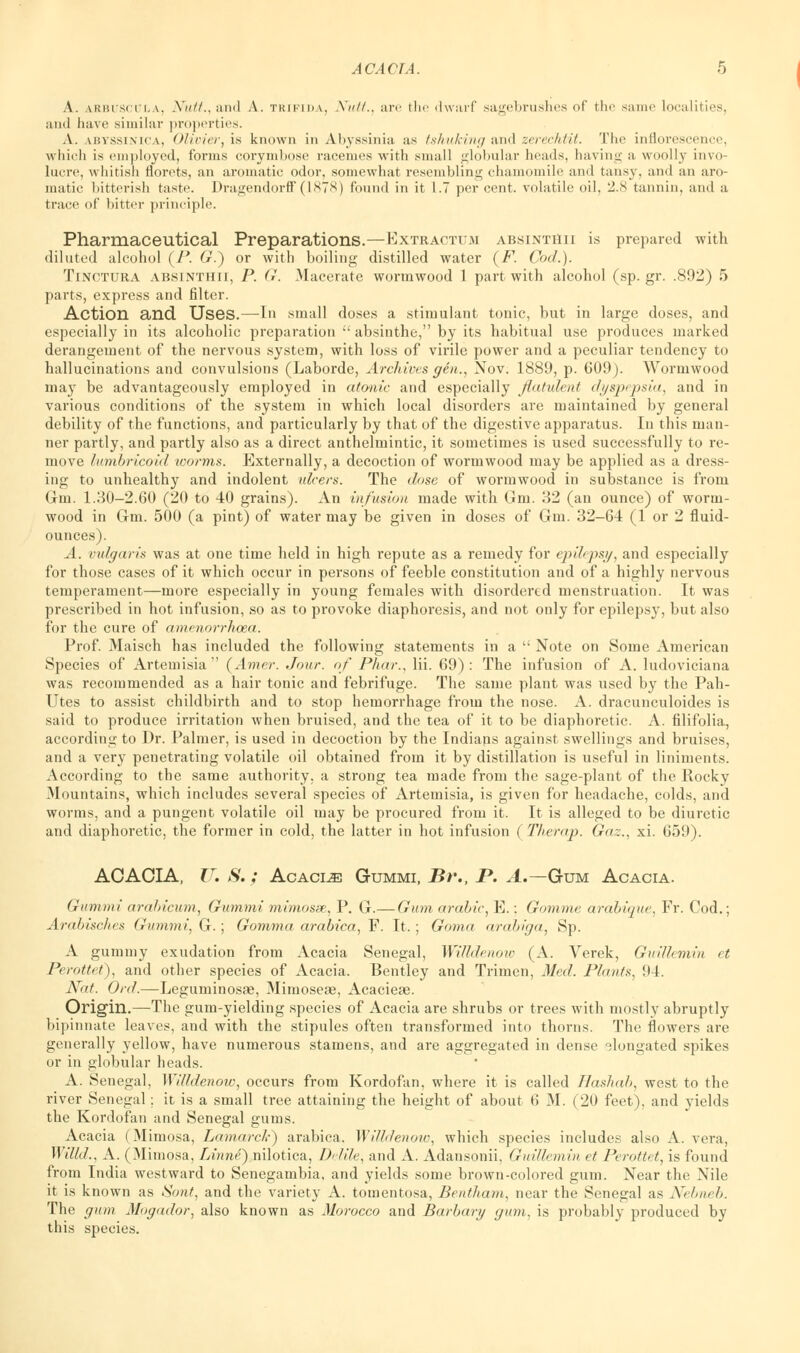 A. arbuscula, Nutt., and A. trifida, Niitt., are the dwarf sagebrushes of the same localities, and have similar properties. A. ibyssinica, Olivier, is known in Abyssinia as tshuking and zerechtit. The inflorescence, which is employed, forms corymbose racemes with small globular heads, having a woolly invo- lucre, whitish florets, an aromatic odor, somewhat resembling chamomile and tansy, and an aro- matic bitterish taste. Dragendorflf(1878) found in it 1.7 per cent, volatile oil, 2,cS tannin, and a trace of bitter principle. Pharmaceutical Preparations.—Extractum absintiiii is prepared with diluted alcohol (P. 6r.) or with boiling distilled water (F. Cod.). Tinctura absinthii, P. G. Macerate wormwood 1 part with alcohol (sp. gr. .892) 5 parts, express and filter. Action and Uses.—In small doses a stimulant tonic, but in large doses, and especially in its alcoholic preparation ;' absinthe, by its habitual use produces marked derangement of the nervous system, with loss of virile power and a peculiar tendency to hallucinations and convulsions (Laborde, Archives gen., Nov. 1889, p. 609). Wormwood may be advantageously employed in atonic and especially flatulent dyspepsia, and in various conditions of the system in which local disorders are maintained by general debility of the functions, and particularly by that of the digestive apparatus. In this man- ner partly, and partly also as a direct anthelmintic, it sometimes is used successfully to re- move lumbricoid icorms. Externally, a decoction of wormwood may be applied as a dress- ing to unhealthy and indolent ulcers. The dose of wormwood in substance is from Gin. 1.30-2.60 (20 to -40 grains). An infusion made with Gm. 32 (an ounce) of worm- wood in Gm. 500 (a pint) of water may be given in doses of Gm. 32-64 (1 or 2 fluid- ounces). A. vulgaris was at one time held in high repute as a remedy for epilepsy, and especially for those cases of it which occur in persons of feeble constitution and of a highly nervous temperament—more especially in young females with disordered menstruation. It was prescribed in hot infusion, so as to provoke diaphoresis, and not only for epilepsy, but also for the cure of amenorrhcea. Prof. Maisch has included the following statements in a  Note on Some American Species of Artemisia  (Amer. Jour, of Phar,, Hi. 69) : The infusion of A. ludoviciana was recommended as a hair tonic and febrifuge. The same plant was used by the Pah- Utes to assist childbirth and to stop hemorrhage from the nose. A. dracunculoides is said to produce irritation when bruised, and the tea of it to be diaphoretic. A. filifolia, according to Dr. Palmer, is used in decoction by the Indians against swellings and bruises, and a very penetrating volatile oil obtained from it by distillation is useful in liniments. According to the same authority, a strong tea made from the sage-plant of the Rocky Mountains, which includes several species of Artemisia, is given for headache, colds, and worms, and a pungent volatile oil may be procured from it. It is alleged to be diuretic and diaphoretic, the former in cold, the latter in hot infusion ( Therap. Gaz., xi. 659). ACACIA, IT. S.; Acacia Gummi, Br., I*. A.—Gum Acacia. Gummi arafricum, Gummi mimosse, P. G.— Gum arable, E.: Gomme arabique, Fr. Cod.; Arabisches Gummi, G. ; Gomma arabica, F. It. ; Goma arabiga, Sp. A gummy exudation from Acacia Senegal, Willdenow (A. Verek, GuiUemin et Perottet), and other species of Acacia. Bentley and Trimen, Med. Plants, 94. Nat. Ord.—Leguminosae, Mimoseae, Acacieae. Origin.—The gum-yielding species of Acacia are shrubs or trees with mostly abruptly bipinnate leaves, and with the stipules often transformed into thorns. The flowers are generally yellow, have numerous stamens, and are aggregated in dense elongated spikes or in globular heads. A. Senegal, Willdenow, occurs from Kordofan, where it is called Hashab, west to the river Senegal; it is a small tree attaining the height of about 6 M. (20 feet), and yields the Kordofan and Senegal gums. Acacia (Mimosa, Lamarck) arabica, Willdenow, which species includes also A. vera, Willd., A. (Mimosa, Linne) nilotica, Delile, and A. Adansonii, GuiUemin et Perottet, is found from India westward to Senegambia, and yields some brown-colored gum. Near the Nile it is known as Sont, and the variety A. tomentosa, Bentham, near the Senegal as Nebneb, The gum Mogador, also known as Morocco and Barbary gum, is probably produced by this species.