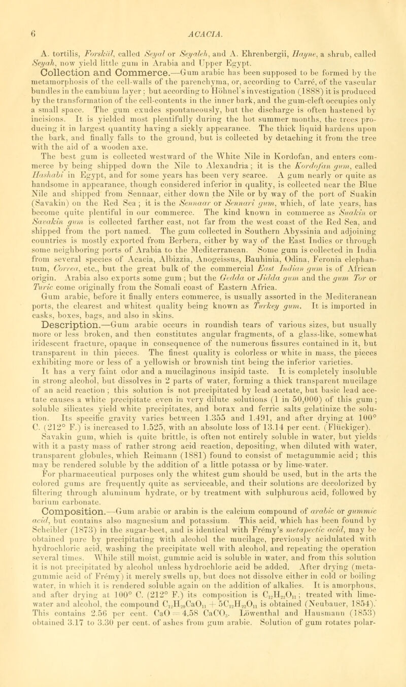 A. tortilis, Forslcal, called Seyal or Seyaleh, and A. Ehrenbergii, Hayne, a shrub, called Seyah, now yield little gum in Arabia and Upper Egypt. Collection and Commerce.—Gum arabic has been supposed to be formed by the metamorphosis of the cell-walls of the parenchyma, or, according to Carre, of the vascular bundles in tbe cambium layer ; but according to Holme! s investigation (1888) it is produced by the transformation of the cell-contents in the inner bark, and the gum-cleft occupies only a small space. The gum exudes spontaneously, but the discharge is often hastened by incisions. It is yielded most plentifully during the hot summer months, the trees pro- ducing it in largest quantity having a sickly appearance. The thick liquid hardens upon the bark, and finally falls to the ground, but is collected by detaching it from the tree with the aid of a wooden axe. The best gum is collected westward of the White Nile in Kordofan, and enters com- merce by being shipped down the Nile to Alexandria; it is the Kordofan gum, called Hashabi in Egypt, and for some years has been very scarce. A gum nearly or quite as handsome in appearance, though considered inferior in quality, is collected near the Blue Nile and shipped from Sennaar, either down the Nile or by way of the port of Suakin (Savakin) on the Red Sea ; it is the Sennaar or Sennari gum, which, of late years, has become quite plentiful in our commerce. The kind known in commerce as Suakin or Savakin gum is collected farther east, not far from the west coast of the Red Sea, and shipped from the port named. The gum collected in Southern Abyssinia and adjoining countries is mostly exported from Berbera, either by way of the East Indies or through some neighboring ports of Arabia to the Mediterranean. Some gum is collected in India from several species of Acacia, Albizzia, Anogeissus, Bauhinia, Odina, Feronia elephan- tum, Correa, etc., but the great bulk of the commercial East, Indian gum is of African origin. Arabia also exports some gum ; but the Gedda or Jidda gum and the gum Tor or Turic come originally from the Somali coast of Eastern Africa. Gum arabic, before it finally enters commerce, is usually assorted in the Mediteranean ports, the clearest and whitest quality being known as Turkey gum. It is imported in casks, boxes, bags, and also in skins. Description.—Gum arabic occurs in roundish tears of various sizes, but usually more or less broken, and then constitutes angular fragments, of a glass-like, somewhat iridescent fracture, opaque in consequence of the numerous fissures contained in it, but transparent in thin pieces. The finest quality is colorless or white in mass, the pieces exhibiting more or less of a yellowish or brownish tint being the inferior varieties. It has a very faint odor and a mucilaginous insipid taste. It is completely insoluble in strong alcohol, but dissolves in 2 parts of water, forming a thick transparent mucilage of an acid reaction ; this solution is not precipitated by lead acetate, but basic lead ace- tate causes a white precipitate even in very dilute solutions (1 in 50,000) of this gum ; soluble silicates yield white precipitates, and borax and ferric salts gelatinize tbe solu- tion. Its specific gravity varies between 1.355 and 1.491, and after drying at 100° C. (212° F.) is increased to 1.525, with an absolute loss of 13.14 per cent. (Fliickiger). Savakin gum, which is quite brittle, is often not entirely soluble in water, but yields with it a past}' mass of rather strong acid reaction, depositing, when diluted with water, transparent globules, which Reimann (1881) found to consist of metagunimic acid; this may be rendered soluble by the addition of a little potassa or by lime-water. For pharmaceutical purposes only the whitest gum should be used, but in the arts the colored gums are frequently quite as serviceable, and their solutions are decolorized by filtering through aluminum hydrate, or by treatment with sulphurous acid, followed by barium carbonate. Composition.—Gum arabic or arabin is the calcium compound of arabic or gummic acid, but contains also magnesium and potassium. This acid, which has been found by Scheibler (1873) in the sugar-beet, and is identical with Fremy's metapectic acid, may be obtained pure by precipitating with alcohol the mucilage, previously acidulated with hydrochloric acid, washing the precipitate well with alcohol, and repeating the operation several times. While still moist, gummic acid is soluble in water, and from this solution it is not precipitated by alcohol unless hydrochloric acid be added. After drying (meta- gunimic acid of Fremy) it merely swells up, but does not dissolve either in cold or boiling water, in which it is rendered soluble again on the addition of alkalies. It is amorphous, and after drying at 100° C. (212° F.) its composition is Ci2H22On ; treated with lime- water and alcohol, the compound Ci,H20CaO„ + 5C12H22On is obtained (Neubauer, 1854).' This contains 2.56 per cent. GaO — 4.58 CaCO:). Lowenthal and Hausmanrj (1853) obtained 3.17 to 3.30 per cent, of ashes from gum arabic. Solution of gum rotates polar-