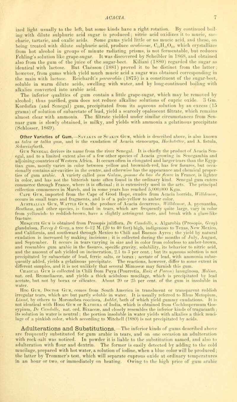 ized light usually to the left, but some kinds have a right rotation. By continued boil- ing with dilute sulphuric acid sugar is produced; nitric acid oxidizes it to mucic, sac- charic, tartaric, and oxalic acids. Some gums yield little or no mucic acid, arid these, on being treated with dilute sulphuric acid, produce arabinose, C12HwOn, which crystallizes from hot alcohol in groups of minute radiating prisms, is not fermentable, but reduces Fehling's solution like grape-sugar. It was discovered by Scheibler in 1868, and obtained also from the gum of the juice of the sugar-beet. Kiliani (1880) regarded the sugar as identical with lactose. But Claesson (1881) proved it to be distinct from the latter ; however, from gums which yield much mucic acid a sugar was obtained corresponding in the main with lactose. Reichardt's pararabin (1875) is a constituent of the sugar-beet, soluble in warm dilute acids, swelling with water, and by long-continued boiling with alkalies converted into arabic acid. The inferior qualities of gum contain a little grape-sugar, which may be removed by alcohol; thus purified, gum does not reduce alkaline solutions of cupric oxide. 3 Gm. Kordofan (and Senegal) gum, precipitated from its aqueous solution by an excess (15 grams) of solution of subacetate of lead, yield a scarcely opalescent filtrate, which remains almost clear with ammonia. The filtrate yielded under similar circumstances from Sen- naar gum is slowly obtained, is milky, and yields with ammonia a gelatinous precipitate (Schlosser, 1869). Other Varieties of Gum.—Savakin or Suakin Gum, which is described above, is also known as talca or talha gum, and is the exudation of Acacia stenocarpa, HocJistetter, and A. fistula, Schiveitifarth. Gum Senegal derives its name from the river Senegal. It is chiefly the product of Acacia Sen- egal, and to a limited extent also of a few other species of Acacia growing in Senegambia and adjoining countries of Western Africa. It occurs often in elongated and largertears than the Egyp- tian gum, mostly varies in color between yellow and brownish-red, has few fissures, but occa- sionally contains air-cavities in the centre, and otherwise has the appearance and chemical proper- ties of gum arabic. A variety called gum Galam, gmui/ic <hi has dufleuve in France, is lighter in color, and has not the bitterish taste often found in the ordinary kind. Senegal gum enters commerce through France, where it is officinal; it is extensively used in the arts. The principal collection commences in March, and in some years has reached 5,000,000 Kgm. Cape Gum, imported from the Cape of Good Hope, exudes from Acacia horrida, Willdenow, occurs in small tears and fragments, and is of a pale-yellow to amber color, Australian Gum, Wattle Gum, the produce of Acacia decurrens, Willdenow, A. pyenantha, Bentham, and other species, is found in tears, which are frequently quite large, vary in color from yellowish- to reddish-brown, have a slightly astringent taste, and break with a glass-like fracture. Mesquite Gum is obtained from Prosopis juliflora, Dc Candolle, s. Algarobia (Prosopis, Gray) glandulosa, Torrey & Gray, a tree 6-12 M. (20 to 40 feet) high, indigenous to Texas, New Mexico, and California, and southward through Mexico to Chili and Buenos Ayres ; the yield by natural exudation is increased by making incisions ; it is collected during the months of July, August, and September. It occurs in tears varying in size and in color from colorless to amber-brown, and resembles gum arabic in the; fissures, specific gravity, solubility, its behavior to nitric acid, and the amount of ash yielded on incineration, 2.1 to 3 per cent.; but its aqueous solution is not precipitated by subacetate of lead, ferric salts, or borax; acetate of lead, with ammonia subse- quently added, yields a gelatinous precipitate. The reactions, however, differ to some extent in different samples, and it is not unlikely that several Mimoseae may furnish this gum. Chagual Gum is collected in Chili from Puya (Pourretia, Ruiz et Pavon) lanuginosa, Molina, nat. ord. Bromeliaceae, and yields a thick acidulous mucilage, which is precipitated by lead acetate, but not by borax or silicates. About 20 or 25 per cent, of the gum is insoluble in water. Hog Gum, Doctor Gum, comes from South America in translucent or transparent reddish irregular tears, which are but partly soluble in water. It is usually referred to Rhus Metopium. Linne, by others to Moronobea coccinea, Anblct, both of which yield gummy exudations. It is not identical with Hogg Gum or Katiiira of India, which is obtained from Cochlospermum Gos- sypium, De Candolle, nat. ord. Bixaceae, and closely resembles the inferior kinds of tragacanth ; its solution in water is neutral; the portion insoluble in water yields with alkalies a thick muci- lage of a pinkish color, which according to Mitchell (1880) is not precipitated by acids. Adulterations and Substitutions. —The inferior kinds of gums described above are frequently substituted for gum arabic in tears, and on one occasion an adulteration with rock-salt was noticed. In powder it is liable to the substitution named, and also to adulteration with flour and dextrin. The former is easily detected by adding to the cold mucilage, prepared with hot water, a solution of iodine, when a blue color will be produced; the latter by Trommer's test, which will separate cuprous oxide at ordinary temperatures in an hour or two, or immediately on heating. Owing to the high price of gum arabic